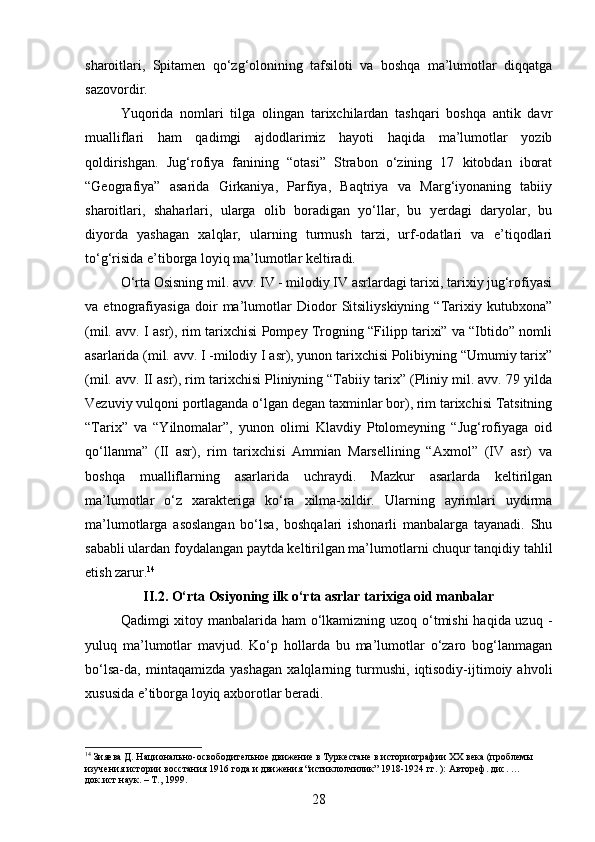 sharoitlari,   Spitamen   qo‘zg‘olonining   tafsiloti   va   boshqa   ma’lumotlar   diqqatga
sazovordir.
Yuqorida   nomlari   tilga   olingan   tarixchilardan   tashqari   boshqa   antik   davr
mualliflari   ham   qadimgi   ajdodlarimiz   hayoti   haqida   ma’lumotlar   yozib
qoldirishgan.   Jug‘rofiya   fanining   “otasi”   Strabon   o‘zining   17   kitobdan   iborat
“Geografiya”   asarida   Girkaniya,   Parfiya,   Baqtriya   va   Marg‘iyonaning   tabiiy
sharoitlari,   shaharlari,   ularga   olib   boradigan   yo‘llar,   bu   yerdagi   daryolar,   bu
diyorda   yashagan   xalqlar,   ularning   turmush   tarzi,   urf-odatlari   va   e’tiqodlari
to‘g‘risida e’tiborga loyiq ma’lumotlar keltiradi.
O‘rta Osisning mil. avv. IV - milodiy IV asrlardagi tarixi, tarixiy jug‘rofiyasi
va   etnografiyasiga   doir   ma’lumotlar   Diodor   Sitsiliyskiyning   “Tarixiy   kutubxona”
(mil. avv. I asr), rim tarixchisi Pompey Trogning “Filipp tarixi” va “Ibtido” nomli
asarlarida (mil. avv. I -milodiy I asr), yunon tarixchisi Polibiyning “Umumiy tarix”
(mil. avv. II asr), rim tarixchisi Pliniyning “Tabiiy tarix” (Pliniy mil. avv. 79 yilda
Vezuviy vulqoni portlaganda o‘lgan degan taxminlar bor), rim tarixchisi Tatsitning
“Tarix”   va   “Yilnomalar”,   yunon   olimi   Klavdiy   Ptolomeyning   “Jug‘rofiyaga   oid
qo‘llanma”   (II   asr),   rim   tarixchisi   Ammian   Marsellining   “Axmol”   (IV   asr)   va
boshqa   mualliflarning   asarlarida   uchraydi.   Mazkur   asarlarda   keltirilgan
ma’lumotlar   o‘z   xarakteriga   ko‘ra   xilma-xildir.   Ularning   ayrimlari   uydirma
ma’lumotlarga   asoslangan   bo‘lsa,   boshqalari   ishonarli   manbalarga   tayanadi.   Shu
sababli ulardan foydalangan paytda keltirilgan ma’lumotlarni chuqur tanqidiy tahlil
etish zarur. 14
II.2. O‘rta Osiyoning ilk o‘rta asrlar tarixiga oid manbalar
Qadimgi xitoy manbalarida ham o‘lkamizning uzoq o‘tmishi  haqida uzuq -
yuluq   ma’lumotlar   mavjud.   Ko‘p   hollarda   bu   ma’lumotlar   o‘zaro   bog‘lanmagan
bo‘lsa-da,   mintaqamizda   yashagan   xalqlarning   turmushi,   iqtisodiy-ijtimoiy   ahvoli
xususida e’tiborga loyiq axborotlar beradi.
14
 Зияева Д. Национально-освободительное движение в Туркестане в историографии XX века (проблемы 
изучения истории восстания 1916 года и движения “истиклолчилик” 1918-1924 гг. ): Автореф. дис. …
док.ист.наук. – Т., 1999.
28 