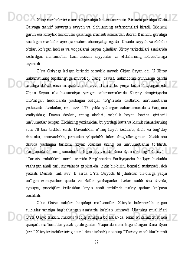 Xitoy manbalarini asosan 2 guruhga bo‘lish mumkin. Birinchi guruhga O‘rta
Osiyoga   tashrif   buyurgan   sayyoh   va   elchilarning   safarnomalari   kiradi.   Ikkinchi
guruh esa xitoylik tarixchilar qalamiga mansub asarlardan iborat. Birinchi guruhga
kiradigan manbalar ayniqsa muhim ahamiyatga egadir. Chunki sayyoh va elchilar
o‘zlari   ko‘rgan   hodisa   va   voqealarni   bayon   qiladilar.   Xitoy   tarixchilari   asarlarida
keltirilgan   ma’lumotlar   ham   asosan   sayyohlar   va   elchilarning   axborotlariga
tayanadi.
O‘rta   Osiyoga   kelgan   birinchi   xitoylik   sayyoh   Chjan   Szyan   edi.   U   Xitoy
hukumatining   topshirig‘iga   muvofiq,   Qang‘   davlati   hukmdorini   xunnlarga   qarshi
urushga   da’vat   etish   maqsadida   mil.   avv.   II   asrda   bu   yerga   tashrif   buyurgan   edi.
Chjan   Szyan   o‘z   hukumatiga   yozgan   xabarnomalarida   Kaspiy   dengizigacha
cho‘zilgan   hududlarda   yashagan   xalqlar   to‘g‘risida   dastlabki   ma’lumotlarni
yetkazadi.   Jumladan,   mil.   avv.   127-   yilda   yuborgan   xabarnomasida   u   Farg‘ona
vodiysidagi   Davan   davlati,   uning   aholisi,   xo‘jalik   hayoti   haqida   qiziqarli
ma’lumotlar bergan. Elchining yozishicha, bu yerdagi katta va kichik shaharlarning
soni   70   tani   tashkil   etadi.   Davanliklar   o‘troq   hayot   kechirib,   sholi   va   bug‘doy
ekkanlar,   chorvachilik,   jumladan   yilqichilik   bilan   shug‘ullanganlar.   Xuddi   shu
davrda   yashagan   tarixchi   Szyan   Xanshu   uning   bu   ma’lumotlarini   to‘ldirib,
Farg‘onada 60 ming xonadon borligini qayd etadi. Sima Syan o‘zining “Shitszi” –
“Tarixiy   esdaliklar”   nomli   asarida   Farg‘onadan   Parfiyagacha   bo‘lgan   hududda
yashagan aholi turli shevalarda gapirsa-da, lekin bir-birini bemalol tushunadi, deb
yozadi.   Demak,   mil.   avv.   II   asrda   O‘rta   Osiyoda   til   jihatidan   bir-biriga   yaqin
bo‘lgan   eroniyzabon   qabila   va   elatlar   yashaganlar.   Lekin   xuddi   shu   davrda,
ayniqsa,   yuechjilar   istilosidan   keyin   aholi   tarkibida   turkiy   qatlam   ko‘paya
boshladi.
O‘rta   Osiyo   xalqlari   haqidagi   ma’lumotlar   Xitoyda   hukmronlik   qilgan
sulolalar   tarixiga   bag‘ishlangan   asarlarda   ko‘plab   uchraydi.   Ularning   mualliflari
O‘rta Osiyo tarixini maxsus tadqiq etmagan bo‘lsalar-da, lekin o‘lkamiz xususida
qiziqarli  ma’lumotlar  yozib qoldirganlar. Yuqorida nomi  tilga olingan Sima Syan
(uni “Xitoy tarixchilarining otasi” deb atashadi) o‘zining “Tarixiy esdaliklar”nomli
29 