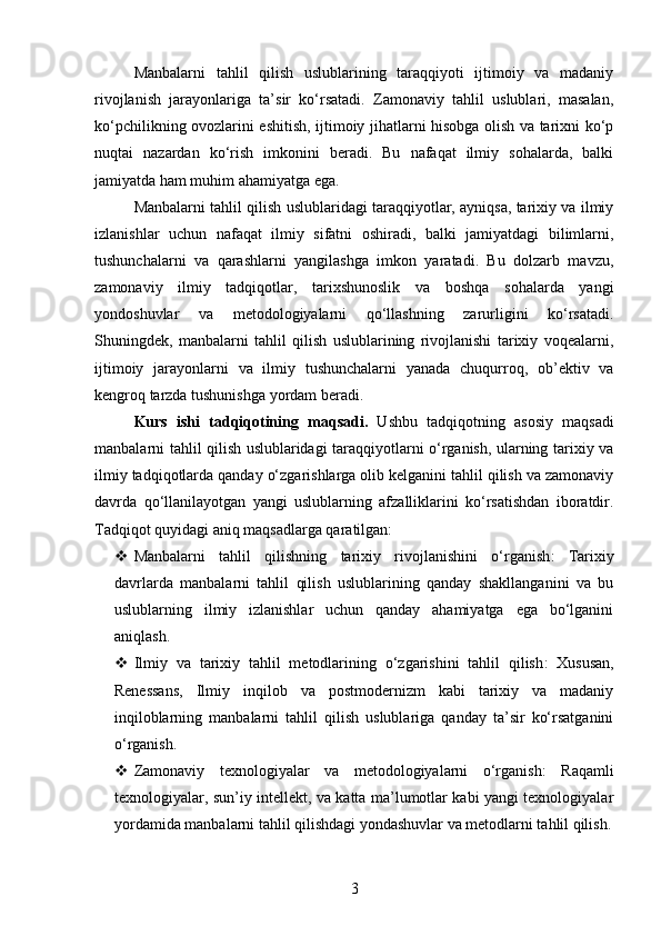 Manbalarni   tahlil   qilish   uslublarining   taraqqiyoti   ijtimoiy   va   madaniy
rivojlanish   jarayonlariga   ta’sir   ko‘rsatadi.   Zamonaviy   tahlil   uslublari,   masalan,
ko‘pchilikning ovozlarini eshitish, ijtimoiy jihatlarni hisobga olish va tarixni ko‘p
nuqtai   nazardan   ko‘rish   imkonini   beradi.   Bu   nafaqat   ilmiy   sohalarda,   balki
jamiyatda ham muhim ahamiyatga ega.
Manbalarni tahlil qilish uslublaridagi taraqqiyotlar, ayniqsa, tarixiy va ilmiy
izlanishlar   uchun   nafaqat   ilmiy   sifatni   oshiradi,   balki   jamiyatdagi   bilimlarni,
tushunchalarni   va   qarashlarni   yangilashga   imkon   yaratadi.   Bu   dolzarb   mavzu,
zamonaviy   ilmiy   tadqiqotlar,   tarixshunoslik   va   boshqa   sohalarda   yangi
yondoshuvlar   va   metodologiyalarni   qo‘llashning   zarurligini   ko‘rsatadi.
Shuningdek,   manbalarni   tahlil   qilish   uslublarining   rivojlanishi   tarixiy   voqealarni,
ijtimoiy   jarayonlarni   va   ilmiy   tushunchalarni   yanada   chuqurroq,   ob’ektiv   va
kengroq tarzda tushunishga yordam beradi.
Kurs   ishi   tadqiqotining   maqsadi .   Ushbu   tadqiqotning   asosiy   maqsadi
manbalarni tahlil qilish uslublaridagi taraqqiyotlarni o‘rganish, ularning tarixiy va
ilmiy tadqiqotlarda qanday o‘zgarishlarga olib kelganini tahlil qilish va zamonaviy
davrda   qo‘llanilayotgan   yangi   uslublarning   afzalliklarini   ko‘rsatishdan   iboratdir.
Tadqiqot quyidagi aniq maqsadlarga qaratilgan:
 Manbalarni   tahlil   qilishning   tarixiy   rivojlanishini   o‘rganish :   Tarixiy
davrlarda   manbalarni   tahlil   qilish   uslublarining   qanday   shakllanganini   va   bu
uslublarning   ilmiy   izlanishlar   uchun   qanday   ahamiyatga   ega   bo‘lganini
aniqlash.
 Ilmiy   va   tarixiy   tahlil   metodlarining   o‘zgarishini   tahlil   qilish :   Xususan,
Renessans,   Ilmiy   inqilob   va   postmodernizm   kabi   tarixiy   va   madaniy
inqiloblarning   manbalarni   tahlil   qilish   uslublariga   qanday   ta’sir   ko‘rsatganini
o‘rganish.
 Zamonaviy   texnologiyalar   va   metodologiyalarni   o‘rganish :   Raqamli
texnologiyalar, sun’iy intellekt, va katta ma’lumotlar kabi yangi texnologiyalar
yordamida manbalarni tahlil qilishdagi yondashuvlar va metodlarni tahlil qilish.
3 