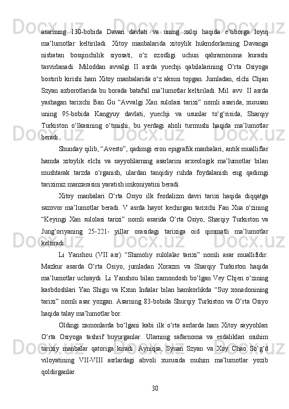asarining   130-bobida   Davan   davlati   va   uning   xalqi   haqida   e’tiborga   loyiq
ma’lumotlar   keltiriladi.   Xitoy   manbalarida   xitoylik   hukmdorlarning   Davanga
nisbatan   bosqinchilik   siyosati,   o‘z   ozodligi   uchun   qahramonona   kurashi
tasvirlanadi.   Miloddan   avvalgi   II   asrda   yuechji   qabilalarining   O‘rta   Osiyoga
bostirib   kirishi   ham   Xitoy   manbalarida   o‘z   aksini   topgan.   Jumladan,   elchi   Chjan
Szyan   axborotlarida   bu   borada   batafsil   ma’lumotlar   keltiriladi.   Mil.   avv.   II   asrda
yashagan   tarixchi   Ban   Gu   “Avvalgi   Xan   sulolasi   tarixi”   nomli   asarida,   xususan
uning   95-bobida   Kangyuy   davlati,   yuechji   va   usunlar   to‘g‘risida,   Sharqiy
Turkiston   o‘lkasining   o‘tmishi,   bu   yerdagi   aholi   turmushi   haqida   ma’lumotlar
beradi.
Shunday qilib, “Avesto”, qadimgi eron epigrafik manbalari, antik mualliflar
hamda   xitoylik   elchi   va   sayyohlarning   asarlarini   arxeologik   ma’lumotlar   bilan
mushtarak   tarzda   o‘rganish,   ulardan   tanqidiy   ruhda   foydalanish   eng   qadimgi
tariximiz manzarasini yaratish imkoniyatini beradi.
Xitoy   manbalari   O‘rta   Osiyo   ilk   feodalizm   davri   tarixi   haqida   diqqatga
sazovor   ma’lumotlar   beradi.   V   asrda   hayot   kechirgan   tarixchi   Fan   Xua   o‘zining
“Keyingi   Xan   sulolasi   tarixi”   nomli   asarida   O‘rta   Osiyo,   Sharqiy   Turkiston   va
Jung‘oriyaning   25-221-   yillar   orasidagi   tarixiga   oid   qimmatli   ma’lumotlar
keltiradi.
Li   Yanshou   (VII   asr)   “Shimoliy   sulolalar   tarixi”   nomli   asar   muallifidir.
Mazkur   asarda   O‘rta   Osiyo,   jumladan   Xorazm   va   Sharqiy   Turkiston   haqida
ma’lumotlar   uchraydi.   Li   Yanshou   bilan   zamondosh   bo‘lgan   Vey   Chjen   o‘zining
kasbdoshlari   Yan   Shigu   va   Kxun   Indalar   bilan   hamkorlikda   “Suy   xonadonining
tarixi”  nomli  asar  yozgan.  Asarning  83-bobida  Shurqiy  Turkiston  va O‘rta  Osiyo
haqida talay ma’lumotlar bor.
Oldingi   zamonlarda   bo‘lgani   kabi   ilk   o‘rta   asrlarda   ham   Xitoy   sayyohlari
O‘rta   Osiyoga   tashrif   buyurganlar.   Ularning   safarnoma   va   esdaliklari   muhim
tarixiy   manbalar   qatoriga   kiradi.   Ayniqsa,   Syuan   Szyan   va   Xoy   Chao   So‘g‘d
viloyatining   VII-VIII   asrlardagi   ahvoli   xususida   muhim   ma’lumotlar   yozib
qoldirganlar.
30