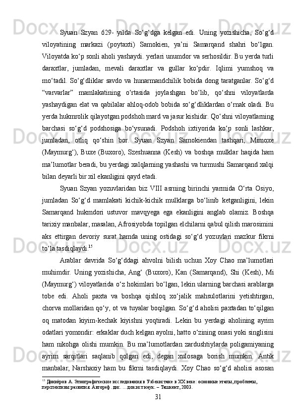 Syuan   Szyan   629-   yilda   So‘g‘dga   kelgan   edi.   Uning   yozishicha,   So‘g‘d
viloyatining   markazi   (poytaxti)   Samokien,   ya’ni   Samarqand   shahri   bo‘lgan.
Viloyatda ko‘p sonli aholi yashaydi. yerlari unumdor va serhosildir. Bu yerda turli
daraxtlar,   jumladan,   mevali   daraxtlar   va   gullar   ko‘pdir.   Iqlimi   yumshoq   va
mo‘tadil.   So‘g‘dliklar   savdo   va   hunarmandchilik   bobida   dong   taratganlar.   So‘g‘d
“varvarlar”   mamlakatining   o‘rtasida   joylashgan   bo‘lib,   qo‘shni   viloyatlarda
yashaydigan elat va qabilalar ahloq-odob bobida so‘g‘dliklardan o‘rnak oladi. Bu
yerda hukmrolik qilayotgan podshoh mard va jasur kishidir. Qo‘shni viloyatlarning
barchasi   so‘g‘d   podshosiga   bo‘ysunadi.   Podshoh   ixtiyorida   ko‘p   sonli   lashkar,
jumladan,   otliq   qo‘shin   bor.   Syuan   Szyan   Samokiendan   tashqari,   Mimoxe
(Maymurg‘),   Buxe   (Buxoro),   Szeshuanna   (Kesh)   va   boshqa   mulklar   haqida   ham
ma’lumotlar beradi, bu yerdagi xalqlarning yashashi va turmushi Samarqand xalqi
bilan deyarli bir xil ekanligini qayd etadi.
Syuan   Szyan   yozuvlaridan   biz   VIII   asrning   birinchi   yarmida   O‘rta   Osiyo,
jumladan   So‘g‘d   mamlakati   kichik-kichik   mulklarga   bo‘linib   ketganligini,   lekin
Samarqand   hukmdori   ustuvor   mavqyega   ega   ekanligini   anglab   olamiz.   Boshqa
tarixiy manbalar, masalan, Afrosiyobda topilgan elchilarni qabul qilish marosimini
aks   ettirgan   devoriy   surat   hamda   uning   ostidagi   so‘g‘d   yozuvlari   mazkur   fikrni
to‘la tasdiqlaydi. 15
Arablar   davrida   So‘g‘ddagi   ahvolni   bilish   uchun   Xoy   Chao   ma’lumotlari
muhimdir.   Uning   yozishicha,   Ang‘   (Buxoro),   Kan   (Samarqand),   Shi   (Kesh),   Mi
(Maymurg‘) viloyatlarida o‘z hokimlari bo‘lgan, lekin ularning barchasi arablarga
tobe   edi.   Aholi   paxta   va   boshqa   qishloq   xo‘jalik   mahsulotlarini   yetishtirgan,
chorva mollaridan qo‘y, ot va tuyalar boqilgan. So‘g‘d aholisi paxtadan to‘qilgan
oq   matodan   kiyim-kechak   kiyishni   yoqtiradi.   Lekin   bu   yerdagi   aholining   ayrim
odatlari yomondir: erkaklar duch kelgan ayolni, hatto o‘zining onasi yoki singlisini
ham   nikohga   olishi   mumkin.   Bu   ma’lumotlardan   zardushtiylarda   poligamiyaning
ayrim   sarqitlari   saqlanib   qolgan   edi,   degan   xulosaga   borish   mumkin.   Antik
manbalar,   Narshaxiy   ham   bu   fikrni   tasdiqlaydi.   Xoy   Chao   so‘g‘d   aholisi   asosan
15
 Дониёров А. Этнографические исследования в Узбекистане в XX веке: основные этапы, проблемы, 
перспективы развития. Автореф. дис. …док.ист.наук. – Ташкент, 2003.
31