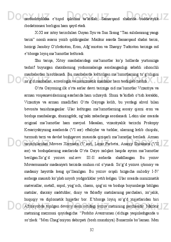 zardushtiylikka   e’tiqod   qilishini   ta’kidlab,   Samarqand   shahrida   buddaviylik
ibodatxonasi borligini ham qayd etadi.
X-XI asr xitoy tarixchilari Ouyan Syu va Sun Sising “Tan sulolasining yangi
tarixi”   nomli   asarni   yozib   qoldirganlar.   Mazkur   asarda   Samarqand   shahri   tarixi,
hozirgi Janubiy O‘zbekiston, Eron, Afg‘oniston va Sharqiy Turkiston tarixiga oid
e’tiborga loyiq ma’lumotlar keltiradi.
Shu   tariqa,   Xitoy   manbalaridagi   ma’lumotlar   ko‘p   hollarda   yurtimizga
tashrif   buyurgan   shaxslarning   yodnomalariga   asoslanganligi   sababli   ishonchli
manbalardan hisoblanadi. Bu manbalarda keltirilgan ma’lumotlarning to‘g‘riligini
so‘g‘d manbalari, arxeologik va numizmatik manbalar ham tasdiqlab turibdi.
O‘rta Osiyoning ilk o‘rta asrlar davri tarixiga oid ma’lumotlar Vizantiya va
arman voqeanavislarining asarlarida ham uchraydi. Shuni ta’kidlab o‘tish kerakki,
Vizantiya   va   arman   mualliflari   O‘rta   Osiyoga   kelib,   bu   yerdagi   ahvol   bilan
bevosita   tanishmaganlar.   Ular   keltirgan   ma’lumotlarning   asosiy   qismi   eron   va
boshqa manbalarga, shuningdek, og‘zaki xabarlarga asoslanadi. Lekin ular orasida
original   ma’lumotlar   ham   mavjud.   Masalan,   vizantiyalik   tarixchi   Prokopiy
Kesariyskiyning   asarlarida   (VI   asr)   eftaliylar   va   turklar,   ularning   kelib   chiqishi,
turmush tarzi va davlat boshqaruvi xususida qiziqarli ma’lumotlar beriladi. Arman
tarixchilaridan   Movses   Xorenatsi   (V   asr),   Lozar   Parbetsi,   Ananiy   Shirakatsi   (VII
asr)   va   boshqalarning   asarlarida   O‘rta   Osiyo   xalqlari   haqida   ayrim   ma’lumotlar
berilgan.So‘g‘d   yozuvi   mil.avv.   III-II   asrlarda   shakllangan.   Bu   yozuv
Movarounnahr  madaniyati  tarixida  muhim  rol  o‘ynadi.  So‘g‘d yozuvi  ijtimoiy va
madaniy   hayotda   keng   qo‘llanilgan.   Bu   yozuv   orqali   bizgacha   milodiy   I-IV
asrlarga mansub ko‘plab noyob yodgorliklar yetib kelgan. Ular orasida numizmatik
materiallar, metall, sopol, yog‘och, charm, qog‘oz va boshqa buyumlarga bitilgan
matnlar,   shaxsiy   maktublar,   diniy   va   falsafiy   matnlarning   parchalari,   xo‘jalik,
huquqiy   va   diplomatik   hujjatlar   bor.   E’tiborga   loyiq   so‘g‘d   xujjatlaridan   biri
Afrosiyobda topilgan devoriy rasm ostidagi yozuv matnining parchasidir. Mazkur
matnning   mazmuni   quyidagicha:   “Podsho   Avaxruman   (elchiga   yaqinlashganda   u
so‘zladi: “Men Chag‘oniyon dabirpati (bosh munshiysi) Bunarzola bo‘laman. Men
32 