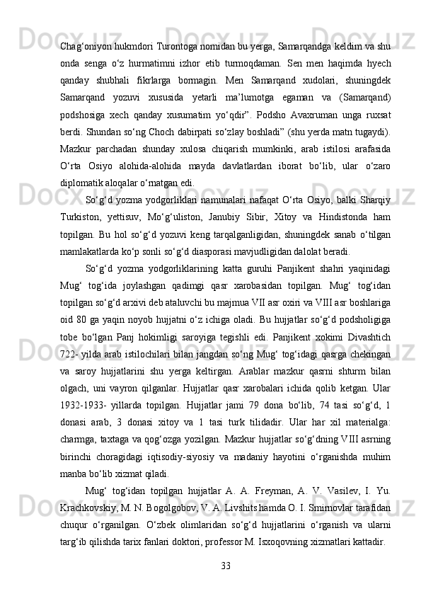 Chag‘oniyon hukmdori Turontoga nomidan bu yerga, Samarqandga keldim va shu
onda   senga   o‘z   hurmatimni   izhor   etib   turmoqdaman.   Sen   men   haqimda   hyech
qanday   shubhali   fikrlarga   bormagin.   Men   Samarqand   xudolari,   shuningdek
Samarqand   yozuvi   xususida   yetarli   ma’lumotga   egaman   va   (Samarqand)
podshosiga   xech   qanday   xusumatim   yo‘qdir”.   Podsho   Avaxruman   unga   ruxsat
berdi. Shundan so‘ng Choch dabirpati so‘zlay boshladi” (shu yerda matn tugaydi).
Mazkur   parchadan   shunday   xulosa   chiqarish   mumkinki,   arab   istilosi   arafasida
O‘rta   Osiyo   alohida-alohida   mayda   davlatlardan   iborat   bo‘lib,   ular   o‘zaro
diplomatik aloqalar o‘rnatgan edi.
So‘g‘d   yozma   yodgorliklari   namunalari   nafaqat   O‘rta   Osiyo,   balki   Sharqiy
Turkiston,   yettisuv,   Mo‘g‘uliston,   Janubiy   Sibir,   Xitoy   va   Hindistonda   ham
topilgan.   Bu   hol   so‘g‘d   yozuvi   keng   tarqalganligidan,   shuningdek   sanab   o‘tilgan
mamlakatlarda ko‘p sonli so‘g‘d diasporasi mavjudligidan dalolat beradi.
So‘g‘d   yozma   yodgorliklarining   katta   guruhi   Panjikent   shahri   yaqinidagi
Mug‘   tog‘ida   joylashgan   qadimgi   qasr   xarobasidan   topilgan.   Mug‘   tog‘idan
topilgan so‘g‘d arxivi deb ataluvchi bu majmua VII asr oxiri va VIII asr boshlariga
oid 80 ga yaqin noyob hujjatni  o‘z  ichiga oladi. Bu hujjatlar  so‘g‘d podsholigiga
tobe   bo‘lgan   Panj   hokimligi   saroyiga   tegishli   edi.   Panjikent   xokimi   Divashtich
722- yilda arab istilochilari bilan jangdan so‘ng Mug‘  tog‘idagi qasrga chekingan
va   saroy   hujjatlarini   shu   yerga   keltirgan.   Arablar   mazkur   qasrni   shturm   bilan
olgach,   uni   vayron   qilganlar.   Hujjatlar   qasr   xarobalari   ichida   qolib   ketgan.   Ular
1932-1933-   yillarda   topilgan.   Hujjatlar   jami   79   dona   bo‘lib,   74   tasi   so‘g‘d,   1
donasi   arab,   3   donasi   xitoy   va   1   tasi   turk   tilidadir.   Ular   har   xil   materialga:
charmga, taxtaga va qog‘ozga yozilgan. Mazkur  hujjatlar so‘g‘dning VIII asrning
birinchi   choragidagi   iqtisodiy-siyosiy   va   madaniy   hayotini   o‘rganishda   muhim
manba bo‘lib xizmat qiladi.
Mug‘   tog‘idan   topilgan   hujjatlar   A.   A.   Freyman,   A.   V.   Vasilev,   I.   Yu.
Krachkovskiy, M. N. Bogolgobov, V. A. Livshits hamda O. I. Smirnovlar tarafidan
chuqur   o‘rganilgan.   O‘zbek   olimlaridan   so‘g‘d   hujjatlarini   o‘rganish   va   ularni
targ‘ib qilishda tarix fanlari doktori, professor M. Isxoqovning xizmatlari kattadir.
33 