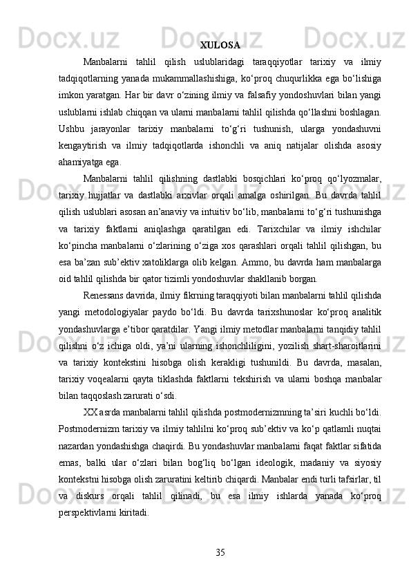 XULOSA
Manbalarni   tahlil   qilish   uslublaridagi   taraqqiyotlar   tarixiy   va   ilmiy
tadqiqotlarning   yanada   mukammallashishiga,   ko‘proq   chuqurlikka   ega   bo‘lishiga
imkon yaratgan. Har bir davr o‘zining ilmiy va falsafiy yondoshuvlari bilan yangi
uslublarni ishlab chiqqan va ularni manbalarni tahlil qilishda qo‘llashni boshlagan.
Ushbu   jarayonlar   tarixiy   manbalarni   to‘g‘ri   tushunish,   ularga   yondashuvni
kengaytirish   va   ilmiy   tadqiqotlarda   ishonchli   va   aniq   natijalar   olishda   asosiy
ahamiyatga ega.
Manbalarni   tahlil   qilishning   dastlabki   bosqichlari   ko‘proq   qo‘lyozmalar,
tarixiy   hujjatlar   va   dastlabki   arxivlar   orqali   amalga   oshirilgan.   Bu   davrda   tahlil
qilish uslublari asosan an’anaviy va intuitiv bo‘lib, manbalarni to‘g‘ri tushunishga
va   tarixiy   faktlarni   aniqlashga   qaratilgan   edi.   Tarixchilar   va   ilmiy   ishchilar
ko‘pincha   manbalarni   o‘zlarining   o‘ziga   xos   qarashlari   orqali   tahlil   qilishgan,   bu
esa ba’zan sub’ektiv xatoliklarga olib kelgan. Ammo, bu davrda ham  manbalarga
oid tahlil qilishda bir qator tizimli yondoshuvlar shakllanib borgan.
Renessans davrida, ilmiy fikrning taraqqiyoti bilan manbalarni tahlil qilishda
yangi   metodologiyalar   paydo   bo‘ldi.   Bu   davrda   tarixshunoslar   ko‘proq   analitik
yondashuvlarga e’tibor qaratdilar. Yangi ilmiy metodlar manbalarni tanqidiy tahlil
qilishni   o‘z   ichiga   oldi,   ya’ni   ularning   ishonchliligini,   yozilish   shart-sharoitlarini
va   tarixiy   kontekstini   hisobga   olish   kerakligi   tushunildi.   Bu   davrda,   masalan,
tarixiy   voqealarni   qayta   tiklashda   faktlarni   tekshirish   va   ularni   boshqa   manbalar
bilan taqqoslash zarurati o‘sdi.
XX asrda manbalarni tahlil qilishda postmodernizmning ta’siri kuchli bo‘ldi.
Postmodernizm tarixiy va ilmiy tahlilni ko‘proq sub’ektiv va ko‘p qatlamli nuqtai
nazardan yondashishga chaqirdi. Bu yondashuvlar manbalarni faqat faktlar sifatida
emas,   balki   ular   o‘zlari   bilan   bog‘liq   bo‘lgan   ideologik,   madaniy   va   siyosiy
kontekstni hisobga olish zaruratini keltirib chiqardi. Manbalar endi turli tafsirlar, til
va   diskurs   orqali   tahlil   qilinadi,   bu   esa   ilmiy   ishlarda   yanada   ko‘proq
perspektivlarni kiritadi.
35 