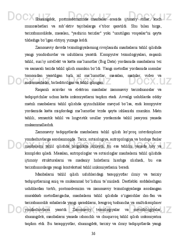 Shuningdek,   postmodernizmda   manbalar   orasida   ijtimoiy   rollar,   kuch
munosabatlari   va   sub’ektiv   tajribalarga   e’tibor   qaratildi.   Shu   bilan   birga,
tarixshunoslikda,   masalan,   "yashirin   tarixlar"   yoki   "unutilgan   voqealar"ni   qayta
tiklashga bo‘lgan ehtiyoj yuzaga keldi.
Zamonaviy davrda texnologiyalarning rivojlanishi manbalarni tahlil qilishda
yangi   yondoshuvlar   va   uslublarni   yaratdi.   Kompyuter   texnologiyalari,   raqamli
tahlil, sun’iy  intellekt  va  katta ma’lumotlar   (Big Data)   yordamida  manbalarni  tez
va samarali tarzda tahlil qilish mumkin bo‘ldi. Yangi metodlar yordamida insonlar
tomonidan   yaratilgan   turli   xil   ma’lumotlar,   masalan,   matnlar,   video   va
audiomanbalar, birlashtirilgan va tahlil qilingan.
Raqamli   arxivlar   va   elektron   manbalar   zamonaviy   tarixshunoslar   va
tadqiqotchilar   uchun   katta   imkoniyatlarni   taqdim   etadi.   Avvalgi   uslublarda   oddiy
matnli   manbalarni   tahlil   qilishda   qiyinchiliklar   mavjud   bo‘lsa,   endi   kompyuter
yordamida   katta   miqdordagi   ma’lumotlar   tezda   qayta   ishlanishi   mumkin.   Matn
tahlili,   semantik   tahlil   va   lingvistik   usullar   yordamida   tahlil   jarayoni   yanada
mukammallashdi.
Zamonaviy   tadqiqotlarda   manbalarni   tahlil   qilish   ko‘proq   interdisipliner
yondashuvlarga asoslanmoqda. Tarix, sotsiologiya, antropologiya va boshqa fanlar
manbalarni   tahlil   qilishda   birgalikda   ishlaydi,   bu   esa   tahlilni   yanada   boy   va
kompleks qiladi. Masalan, antropologlar va sotsiologlar manbalarni tahlil qilishda
ijtimoiy   strukturalarni   va   madaniy   holatlarni   hisobga   olishadi,   bu   esa
tarixshunoslarga yangi kontekstual tahlil imkoniyatlarini beradi.
Manbalarni   tahlil   qilish   uslublaridagi   taraqqiyotlar   ilmiy   va   tarixiy
tadqiqotlarning   aniq   va   mukammal   bo‘lishini   ta’minladi.   Dastlabki   soddalashgan
uslublardan   tortib,   postmodernizm   va   zamonaviy   texnologiyalarga   asoslangan
murakkab   metodlarigacha,   manbalarni   tahlil   qilishda   o‘zgarishlar   ilm-fan   va
tarixshunoslik sohalarida yangi qarashlarni, kengroq tushuncha va multidissipliner
yondashuvlarni   yaratdi.   Zamonaviy   texnologiyalar   va   metodologiyalar,
shuningdek,   manbalarni   yanada   ishonchli   va   chuqurroq   tahlil   qilish   imkoniyatini
taqdim   etdi.   Bu   taraqqiyotlar,   shuningdek,   tarixiy   va   ilmiy   tadqiqotlarda   yangi
36 