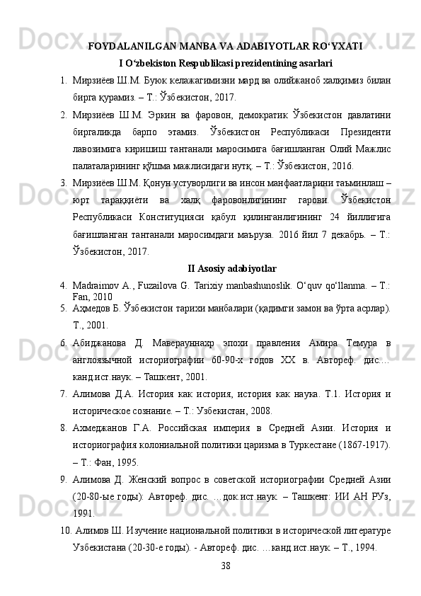 FOYDALANILGAN MANBA VA ADABIYOTLAR RO‘YXATI
I O zbekiston Respublikasi prezidentining asarlariʻ
1. Мирзиёев   Ш . М .  Буюк   келажагимизни   мард   ва   олийжаноб   халқимиз   билан
бирга   қурамиз . –  Т .:  Ўзбекистон , 2017.
2. Мирзиёев   Ш.М.   Эркин   ва   фаровон,   демократик   Ўзбекистон   давлатини
биргаликда   барпо   этамиз.   Ўзбекистон   Республикаси   Президенти
лавозимига   киришиш   тантанали   маросимига   бағишланган   Олий   Мажлис
палаталарининг қўшма мажлисидаги нутқ. – Т.: Ўзбекистон, 2016.
3. Мирзиёев Ш.М. Қонун устуворлиги ва инсон манфаатларини таъминлаш –
юрт   тараққиёти   ва   халқ   фаровонлигининг   гарови.   Ўзбекистон
Республикаси   Конституцияси   қабул   қилинганлигининг   24   йиллигига
бағишланган   тантанали   маросимдаги   маъруза.   2016   йил   7   декабрь.   –   Т.:
Ўзбекистон, 2017.
II Asosiy adabiyotlar
4. Madraimov A., Fuzailova G. Tarixiy manbashunoslik.  O‘quv qo‘llanma. – T.:
Fan, 2010
5. Аҳмедов   Б .  Ўзбекистон   тарихи   манбалари  ( қадимги   замон   ва   ўрта   асрлар ).
Т ., 2001.
6. Абиджанова   Д.   Маверауннахр   эпохи   правления   Амира   Темура   в
англоязычной   историографии   60-90-х   годов   XX   в.   Автореф.   дис.…
канд.ист.наук. – Ташкент, 2001.
7. Алимова   Д.А.   История   как   история,   история   как   наука.   Т.1.   История   и
историческое сознание. – Т.: Узбекистан, 2008.
8. Ахмеджанов   Г.А.   Российская   империя   в   Средней   Азии.   История   и
историография колониальной политики царизма в Туркестане (1867-1917).
– Т.: Фан, 1995.
9. Алимова   Д.   Женский   вопрос   в   советской   историографии   Средней   Азии
(20-80-ые   годы):   Автореф.   дис.   …док.ист.наук.   –   Ташкент:   ИИ   АН   РУз,
1991.
10.   Алимов Ш. Изучение национальной политики в исторической литературе
Узбекистана (20-30-е годы). - Автореф. дис. …канд.ист.наук. – Т., 1994.
38 