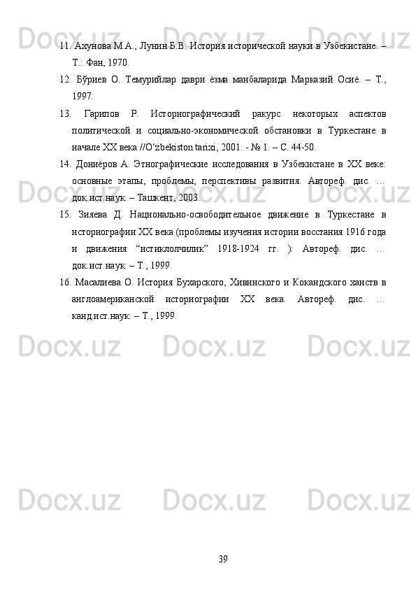 11.   Ахунова М.А., Лунин Б.В. История исторической науки в Узбекистане. –
Т.: Фан, 1970.
12.   Бўриев   О.   Темурийлар   даври   ёзма   манбаларида   Марказий   Осиё.   –   Т.,
1997.
13.   Гарипов   Р.   Историографический   ракурс   некоторых   аспектов
политической   и   социально-экономической   обстановки   в   Туркестане   в
начале XX века //O‘zbekiston tarixi, 2001. - № 1. – С. 44-50.
14.   Дониёров   А.   Этнографические   исследования   в   Узбекистане   в   XX   веке:
основные   этапы,   проблемы,   перспективы   развития.   Автореф.   дис.   …
док.ист.наук. – Ташкент, 2003.
15.   Зияева   Д.   Национально-освободительное   движение   в   Туркестане   в
историографии XX века (проблемы изучения истории восстания 1916 года
и   движения   “истиклолчилик”   1918-1924   гг.   ):   Автореф.   дис.   …
док.ист.наук. – Т., 1999.
16.   Масалиева   О.   История   Бухарского,   Хивинского   и   Кокандского   ханств   в
англоамериканской   историографии   XX   века.   Автореф.   дис.   …
канд.ист.наук. – Т., 1999.
39 