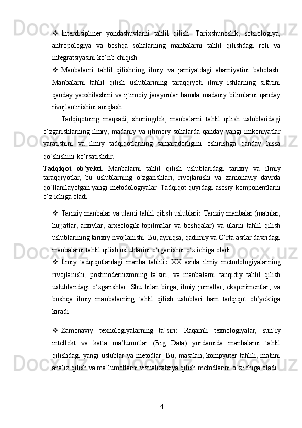  Interdisipliner   yondashuvlarni   tahlil   qilish :   Tarixshunoslik,   sotsiologiya,
antropologiya   va   boshqa   sohalarning   manbalarni   tahlil   qilishdagi   roli   va
integratsiyasini ko‘rib chiqish.
 Manbalarni   tahlil   qilishning   ilmiy   va   jamiyatdagi   ahamiyatini   baholash :
Manbalarni   tahlil   qilish   uslublarining   taraqqiyoti   ilmiy   ishlarning   sifatini
qanday  yaxshilashini  va  ijtimoiy  jarayonlar  hamda   madaniy  bilimlarni   qanday
rivojlantirishini aniqlash.
Tadqiqotning   maqsadi,   shuningdek,   manbalarni   tahlil   qilish   uslublaridagi
o‘zgarishlarning   ilmiy,   madaniy   va  ijtimoiy  sohalarda   qanday   yangi   imkoniyatlar
yaratishini   va   ilmiy   tadqiqotlarning   samaradorligini   oshirishga   qanday   hissa
qo‘shishini ko‘rsatishdir.
Tadqiqot   ob’ y ekti .   Manbalarni   tahlil   qilish   uslublaridagi   tarixiy   va   ilmiy
taraqqiyotlar,   bu   uslublarning   o‘zgarishlari,   rivojlanishi   va   zamonaviy   davrda
qo‘llanilayotgan yangi metodologiyalar. Tadqiqot quyidagi asosiy komponentlarni
o‘z ichiga oladi:
 Tarixiy manbalar va ularni tahlil qilish uslublari :  Tarixiy manbalar (matnlar,
hujjatlar,   arxivlar,   arxeologik   topilmalar   va   boshqalar)   va   ularni   tahlil   qilish
uslublarining tarixiy rivojlanishi. Bu, ayniqsa, qadimiy va O‘rta asrlar davridagi
manbalarni tahlil qilish uslublarini o‘rganishni o‘z ichiga oladi.
 Ilmiy   tadqiqotlardagi   manba   tahlili :   XX   asrda   ilmiy   metodologiyalarning
rivojlanishi,   postmodernizmning   ta’siri,   va   manbalarni   tanqidiy   tahlil   qilish
uslublaridagi   o‘zgarishlar.   Shu   bilan   birga,   ilmiy   jurnallar,   eksperimentlar,   va
boshqa   ilmiy   manbalarning   tahlil   qilish   uslublari   ham   tadqiqot   ob’yektiga
kiradi.
 Zamonaviy   texnologiyalarning   ta’siri :   Raqamli   texnologiyalar,   sun’iy
intellekt   va   katta   ma’lumotlar   (Big   Data)   yordamida   manbalarni   tahlil
qilishdagi   yangi   uslublar   va   metodlar.   Bu,   masalan,   kompyuter   tahlili,   matnni
analiz qilish va ma’lumotlarni vizualizatsiya qilish metodlarini o‘z ichiga oladi.
4 