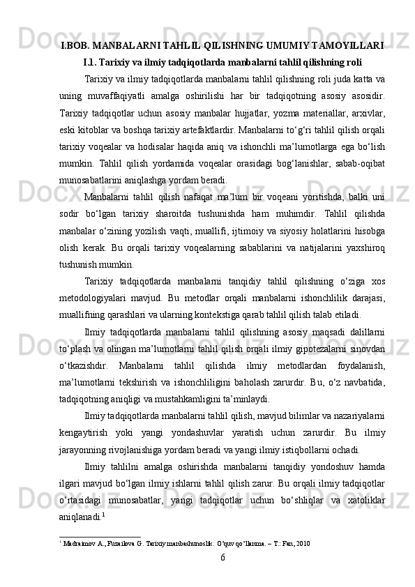 I.BOB.  MANBALARNI TAHLIL QILISHNING UMUMIY TAMOYILLARI
I.1. Tarixiy va ilmiy tadqiqotlarda manbalarni tahlil qilishning roli
Tarixiy va ilmiy tadqiqotlarda manbalarni tahlil qilishning roli juda katta va
uning   muvaffaqiyatli   amalga   oshirilishi   har   bir   tadqiqotning   asosiy   asosidir.
Tarixiy   tadqiqotlar   uchun   asosiy   manbalar   hujjatlar,   yozma   materiallar,   arxivlar,
eski kitoblar va boshqa tarixiy artefaktlardir. Manbalarni to‘g‘ri tahlil qilish orqali
tarixiy   voqealar   va   hodisalar   haqida   aniq   va   ishonchli   ma’lumotlarga   ega   bo‘lish
mumkin.   Tahlil   qilish   yordamida   voqealar   orasidagi   bog‘lanishlar,   sabab-oqibat
munosabatlarini aniqlashga yordam beradi.
Manbalarni   tahlil   qilish   nafaqat   ma’lum   bir   voqeani   yoritishda,   balki   uni
sodir   bo‘lgan   tarixiy   sharoitda   tushunishda   ham   muhimdir.   Tahlil   qilishda
manbalar   o‘zining   yozilish   vaqti,   muallifi,   ijtimoiy   va   siyosiy   holatlarini   hisobga
olish   kerak.   Bu   orqali   tarixiy   voqealarning   sabablarini   va   natijalarini   yaxshiroq
tushunish mumkin.
Tarixiy   tadqiqotlarda   manbalarni   tanqidiy   tahlil   qilishning   o‘ziga   xos
metodologiyalari   mavjud.   Bu   metodlar   orqali   manbalarni   ishonchlilik   darajasi,
muallifning qarashlari va ularning kontekstiga qarab tahlil qilish talab etiladi.
Ilmiy   tadqiqotlarda   manbalarni   tahlil   qilishning   asosiy   maqsadi   dalillarni
to‘plash va olingan ma’lumotlarni tahlil qilish orqali ilmiy gipotezalarni sinovdan
o‘tkazishdir.   Manbalarni   tahlil   qilishda   ilmiy   metodlardan   foydalanish,
ma’lumotlarni   tekshirish   va   ishonchliligini   baholash   zarurdir.   Bu,   o‘z   navbatida,
tadqiqotning aniqligi va mustahkamligini ta’minlaydi.
Ilmiy tadqiqotlarda manbalarni tahlil qilish, mavjud bilimlar va nazariyalarni
kengaytirish   yoki   yangi   yondashuvlar   yaratish   uchun   zarurdir.   Bu   ilmiy
jarayonning rivojlanishiga yordam beradi va yangi ilmiy istiqbollarni ochadi.
Ilmiy   tahlilni   amalga   oshirishda   manbalarni   tanqidiy   yondoshuv   hamda
ilgari mavjud bo‘lgan ilmiy ishlarni tahlil qilish zarur. Bu orqali ilmiy tadqiqotlar
o‘rtasidagi   munosabatlar,   yangi   tadqiqotlar   uchun   bo‘shliqlar   va   xatoliklar
aniqlanadi. 1
1
 Madraimov A., Fuzailova G. Tarixiy manbashunoslik.  O’quv qo’llanma. – T.: Fan, 2010
6 