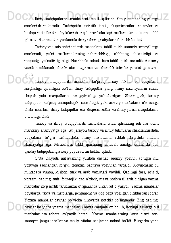 Ilmiy   tadqiqotlarda   manbalarni   tahlil   qilishda   ilmiy   metodologiyalarga
asoslanish   muhimdir.   Tadqiqotda   statistik   tahlil,   eksperimentlar,   so‘rovlar   va
boshqa   metodlardan   foydalanish   orqali   manbalardagi   ma’lumotlar   to‘plami   tahlil
qilinadi. Bu metodlar yordamida ilmiy ishning natijalari ishonchli bo‘ladi.
Tarixiy va ilmiy tadqiqotlarda manbalarni tahlil qilish umumiy tamoyillarga
asoslanadi,   ya’ni   ma’lumotlarning   ishonchliligi,   tahlilning   ob’ektivligi   va
maqsadga yo‘naltirilganligi. Har ikkala sohada ham tahlil qilish metodikasi asosiy
vazifa hisoblanadi, chunki ular o‘zgarmas va ishonchli  bilimlar yaratishga xizmat
qiladi.
Tarixiy   tadqiqotlarda   manbalar   ko‘proq   tarixiy   faktlar   va   voqealarni
aniqlashga   qaratilgan   bo‘lsa,   ilmiy   tadqiqotlar   yangi   ilmiy   nazariyalarni   ishlab
chiqish   yoki   mavjudlarini   kengaytirishga   yo‘naltirilgan.   Shuningdek,   tarixiy
tadqiqotlar   ko‘proq   antropologik,   sotsiologik   yoki   arxiviy   manbalarni   o‘z   ichiga
olishi   mumkin,   ilmiy   tadqiqotlar   esa   eksperimentlar   va   ilmiy   jurnal   maqolalarini
o‘z ichiga oladi.
Tarixiy   va   ilmiy   tadqiqotlarda   manbalarni   tahlil   qilishning   roli   har   doim
markaziy ahamiyatga ega. Bu jarayon tarixiy va ilmiy bilimlarni  shakllantirishda,
voqealarni   to‘g‘ri   tushunishda,   ilmiy   metodlarni   ishlab   chiqishda   muhim
ahamiyatga   ega.   Manbalarni   tahlil   qilishning   samarali   amalga   oshirilishi,   har
qanday tadqiqotning asosiy poydevorini tashkil qiladi.
O‘rta   Osiyoda   mil.av.ming   yillikda   dastlab   oromiy   yozuvi,   so‘ngra   shu
yozuvga   asoslangan   so‘g‘d,   xorazm,   baqtriya   yozuvlari   tarqaldi.   Keyinchalik   bu
mintaqada   yunon,   kushon,   turk   va   arab   yozuvlari   yoyildi.   Qadimgi   fors,   so‘g‘d,
xorazm, qadimgi turk, fors-tojik, eski o‘zbek, rus va boshqa tillarda bitilgan yozma
manbalar ko‘p asrlik tariximizni o‘rganishda ulkan rol o‘ynaydi.   Yozma manbalar
qoyalarga, taxta va matolarga, pergament va qog‘ozga yozilgan bitiklardan iborat.
Yozma   manbalar   davrlar   bo‘yicha   nihoyatda   notekis   bo‘lingandir.   Eng   qadimgi
davrlar bo‘yicha yozma manbalar nihoyat darajada oz bo‘lib, keyingi asrlarga oid
manbalar   esa   tobora   ko‘payib   boradi.   Yozma   manbalarning   katta   qismi   son-
sanoqsiz   jangu   jadallar   va   tabiiy   ofatlar   natijasida   nobud   bo‘ldi.   Bizgacha   yetib
7 