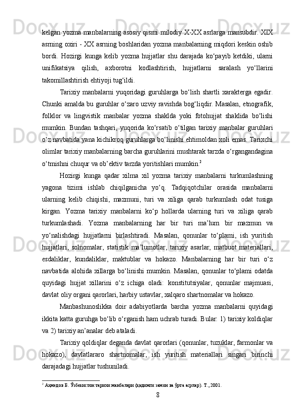 kelgan yozma manbalarning asosiy qismi milodiy X-XX asrlarga mansubdir. XIX
asrning oxiri - XX asrning boshlaridan yozma manbalarning miqdori keskin oshib
bordi.   Hozirgi   kunga   kelib   yozma   hujjatlar   shu   darajada   ko‘payib   ketdiki,   ularni
unifikatsiya   qilish,   axborotni   kodlashtirish,   hujjatlarni   saralash   yo‘llarini
takomillashtirish ehtiyoji tug‘ildi.
Tarixiy  manbalarni   yuqoridagi   guruhlarga   bo‘lish   shartli   xarakterga   egadir.
Chunki amalda bu guruhlar o‘zaro uzviy ravishda bog‘liqdir. Masalan, etnografik,
folklor   va   lingvistik   manbalar   yozma   shaklda   yoki   fotohujjat   shaklida   bo‘lishi
mumkin.   Bundan   tashqari,   yuqorida   ko‘rsatib   o‘tilgan   tarixiy   manbalar   guruhlari
o‘z navbatida yana kichikroq guruhlarga bo‘linishi ehtimoldan xoli emas. Tarixchi
olimlar tarixiy manbalarning barcha guruhlarini mushtarak tarzda o‘rgangandagina
o‘tmishni chuqur va ob’ektiv tarzda yoritishlari mumkin. 2
Hozirgi   kunga   qadar   xilma   xil   yozma   tarixiy   manbalarni   turkumlashning
yagona   tizimi   ishlab   chiqilganicha   yo‘q.   Tadqiqotchilar   orasida   manbalarni
ularning   kelib   chiqishi,   mazmuni,   turi   va   xiliga   qarab   turkumlash   odat   tusiga
kirgan.   Yozma   tarixiy   manbalarni   ko‘p   hollarda   ularning   turi   va   xiliga   qarab
turkumlashadi.   Yozma   manbalarning   har   bir   turi   ma’lum   bir   mazmun   va
yo‘nalishdagi   hujjatlarni   birlashtiradi.   Masalan,   qonunlar   to‘plami,   ish   yuritish
hujjatlari,   solnomalar,   statistik   ma’lumotlar,   tarixiy   asarlar,   matbuot   materiallari,
esdaliklar,   kundaliklar,   maktublar   va   hokazo.   Manbalarning   har   bir   turi   o‘z
navbatida  alohida  xillarga  bo‘linishi   mumkin.  Masalan,   qonunlar   to‘plami   odatda
quyidagi   hujjat   xillarini   o‘z   ichiga   oladi:   konstitutsiyalar,   qonunlar   majmuasi,
davlat oliy organi qarorlari, harbiy ustavlar, xalqaro shartnomalar va hokazo.
Manbashunoslikka   doir   adabiyotlarda   barcha   yozma   manbalarni   quyidagi
ikkita katta guruhga bo‘lib o‘rganish ham uchrab turadi. Bular: 1) tarixiy koldiqlar
va 2) tarixiy an’analar deb ataladi.
Tarixiy qoldiqlar deganda davlat qarorlari (qonunlar, tuzuklar, farmonlar va
hokazo),   davlatlararo   shartnomalar,   ish   yuritish   materiallari   singari   birinchi
darajadagi hujjatlar tushuniladi.
2
 Аҳмедов Б. Ўзбекистон тарихи манбалари (қадимги замон ва ўрта асрлар). Т., 2001.
8 