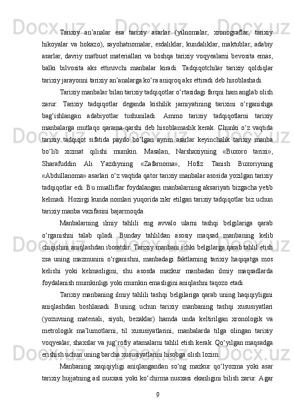 Tarixiy   an’analar   esa   tarixiy   asarlar   (yilnomalar,   xronograflar,   tarixiy
hikoyalar   va   hokazo),   sayohatnomalar,   esdaliklar,   kundaliklar,   maktublar,   adabiy
asarlar,   davriy   matbuot   materiallari   va   boshqa   tarixiy   voqyealarni   bevosita   emas,
balki   bilvosita   aks   ettiruvchi   manbalar   kiradi.   Tadqiqotchilar   tarixiy   qoldiqlar
tarixiy jarayonni tarixiy an’analarga ko‘ra aniqroq aks ettiradi deb hisoblashadi.
Tarixiy manbalar bilan tarixiy tadqiqotlar o‘rtasidagi farqni ham anglab olish
zarur.   Tarixiy   tadqiqotlar   deganda   kishilik   jamiyatining   tarixini   o‘rganishga
bag‘ishlangan   adabiyotlar   tushuniladi.   Ammo   tarixiy   tadqiqotlarni   tarixiy
manbalarga   mutlaqo   qarama-qarshi   deb   hisoblamaslik   kerak.   Chunki   o‘z   vaqtida
tarixiy   tadqiqot   sifatida   paydo   bo‘lgan   ayrim   asarlar   keyinchalik   tarixiy   manba
bo‘lib   xizmat   qilishi   mumkin.   Masalan,   Narshaxiyning   «Buxoro   tarixi»,
Sharafuddin   Ali   Yazdiyning   «Zafarnoma»,   Hofiz   Tanish   Buxoriyning
«Abdullanoma» asarlari o‘z vaqtida qator tarixiy manbalar asosida yozilgan tarixiy
tadqiqotlar edi. Bu mualliflar foydalangan manbalarning aksariyati bizgacha yetib
kelmadi. Hozirgi kunda nomlari yuqorida zikr etilgan tarixiy tadqiqotlar biz uchun
tarixiy manba vazifasini bajarmoqda.
Manbalarning   ilmiy   tahlili   eng   avvalo   ularni   tashqi   belgilariga   qarab
o‘rganishni   talab   qiladi.   Bunday   tahlildan   asosiy   maqsad   manbaning   kelib
chiqishini aniqlashdan iboratdir. Tarixiy manbani ichki belgilarga qarab tahlil etish
zsa   uning   mazmunini   o‘rganishni,   manbadagi   faktlarning   tarixiy   haqiqatga   mos
kelishi   yoki   kelmasligini,   shu   asosda   mazkur   manbadan   ilmiy   maqsadlarda
foydalanish mumkinligi yoki mumkin emasligini aniqlashni taqozo etadi.
Tarixiy manbaning ilmiy tahlili tashqi  belgilariga qarab uning haqiqiyligini
aniqlashdan   boshlanadi.   Buning   uchun   tarixiy   manbaning   tashqi   xususiyatlari
(yozuvning   materiali,   siyoh,   bezaklar)   hamda   unda   keltirilgan   xronologik   va
metrologik   ma’lumotlarni,   til   xususiyatlarini,   manbalarda   tilga   olingan   tarixiy
voqyealar, shaxslar va jug‘rofiy atamalarni tahlil etish kerak. Qo‘yilgan maqsadga
erishish uchun uning barcha xususiyatlarini hisobga olish lozim.
Manbaning   xaqiqiyligi   aniqlangandan   so‘ng   mazkur   qo‘lyozma   yoki   asar
tarixiy hujjatning asl nusxasi yoki ko‘chirma nusxasi ekanligini bilish zarur. Agar
9 