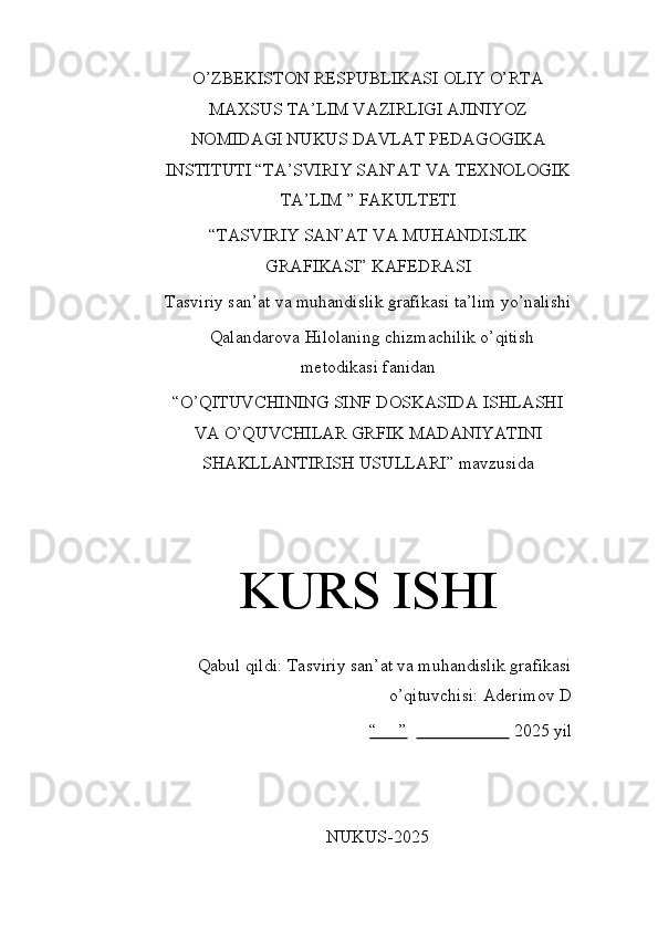O’ZBEKISTON RESPUBLIKASI OLIY O’RTA
MAXSUS TA’LIM VAZIRLIGI AJINIYOZ
NOMIDAGI NUKUS DAVLAT PEDAGOGIKA
INSTITUTI “TA’SVIRIY SAN’AT VA TEXNOLOGIK
TA’LIM ” FAKULTETI
“TASVIRIY SAN’AT VA MUHANDISLIK
GRAFIKASI” KAFEDRASI
Tasviriy san’at va muhandislik grafikasi ta’lim yo’nalishi
Qalandarova Hilolaning chizmachilik o’qitish
metodikasi fanidan
“O’QITUVCHINING SINF DOSKASIDA ISHLASHI
VA O’QUVCHILAR GRFIK MADANIYATINI
SHAKLLANTIRISH USULLARI” mavzusida
KURS ISHI
Qabul qildi: Tasviriy san’at va muhandislik grafikasi
o’qituvchisi: Aderimov D 
“     ”                           2025 yil
NUKUS-2025 