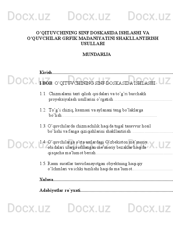 O’QITUVCHINING SINF DOSKASIDA ISHLASHI VA
O’QUVCHILAR GRFIK MADANIYATINI SHAKLLANTIRISH
USULLARI
MUNDARIJA
Kirish ........................................................................................................
I   BOB .   O’QITUVCHINING SINF DOSKASIDA ISHLASHI 
1.1. Chizmalarni taxt qilish qoidalari va to’g’ri burchakli 
proyeksiyalash usullarini o’rgatish … ............................................... 4
1.2. To’g’ i chiziq, kesmasi va aylanani teng bo’laklarga 
bo’lish… ..............................................................................
1.3. O’quvchilarda chizmachilik haqida tugal tasavvur hosil 
bo’lishi va fanga qiziqishlarini shakllantirish … ..................................
1.4. O’quvchilarga o’rta asrlardagi O’zbekiston me’moriy 
obidalari ularga ishlangan me’moriy bezaklar haqida 
qisqacha ma’lumot berish. ......................................................................
1.5. Rasm suratlar tasvirlanayotgan obyektning haqiqiy 
o’lchmlari va ichki tuzilishi haqida ma’lumot	
. .......................................
Xulosa ............................................................................................................
Adabiyotlar   ro`yxati ..................................................................................... 