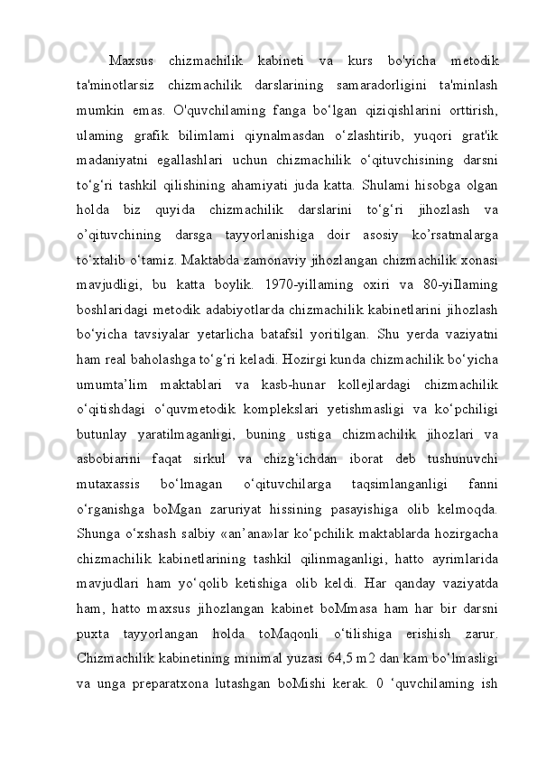 Maxsus   chizmachilik   kabineti   va   kurs   bo'yicha   metodik
ta'minotlarsiz   chizmachilik   darslarining   samaradorligini   ta'minlash
mumkin   emas.   O'quvchilaming   fanga   bo‘lgan   qiziqishlarini   orttirish,
ulaming   grafik   bilimlami   qiynalmasdan   o‘zlashtirib,   yuqori   grat'ik
madaniyatni   egallashlari   uchun   chizmachilik   o‘qituvchisining   darsni
to‘g‘ri   tashkil   qilishining   ahamiyati   juda   katta.   Shulami   hisobga   olgan
holda   biz   quyida   chizmachilik   darslarini   to‘g‘ri   jihozlash   va
o’qituvchining   darsga   tayyorlanishiga   doir   asosiy   ko’rsatmalarga
to‘xtalib o‘tamiz. Maktabda zamonaviy jihozlangan chizmachilik xonasi
mavjudligi,   bu   katta   boylik.   1970-yillaming   oxiri   va   80-yiIlaming
boshlaridagi  metodik  adabiyotlarda  chizmachilik  kabinetlarini  jihozlash
bo‘yicha   tavsiyalar   yetarlicha   batafsil   yoritilgan.   Shu   yerda   vaziyatni
ham real baholashga to‘g‘ri keladi. Hozirgi kunda chizmachilik bo‘yicha
umumta’lim   maktablari   va   kasb-hunar   kollejlardagi   chizmachilik
o‘qitishdagi   o‘quvmetodik   komplekslari   yetishmasligi   va   ko‘pchiligi
butunlay   yaratilmaganligi,   buning   ustiga   chizmachilik   jihozlari   va
asbobiarini   faqat   sirkul   va   chizg‘ichdan   iborat   deb   tushunuvchi
mutaxassis   bo‘lmagan   o‘qituvchilarga   taqsimlanganligi   fanni
o‘rganishga   boMgan   zaruriyat   hissining   pasayishiga   olib   kelmoqda.
Shunga  o‘xshash   salbiy   «an’ana»lar   ko‘pchilik  maktablarda   hozirgacha
chizmachilik   kabinetlarining   tashkil   qilinmaganligi,   hatto   ayrimlarida
mavjudlari   ham   yo‘qolib   ketishiga   olib   keldi.   Har   qanday   vaziyatda
ham,   hatto   maxsus   jihozlangan   kabinet   boMmasa   ham   har   bir   darsni
puxta   tayyorlangan   holda   toMaqonli   o‘tilishiga   erishish   zarur.
Chizmachilik kabinetining minimal yuzasi 64,5 m2 dan kam bo‘lmasligi
va   unga   preparatxona   lutashgan   boMishi   kerak.   0   ‘quvchilaming   ish 