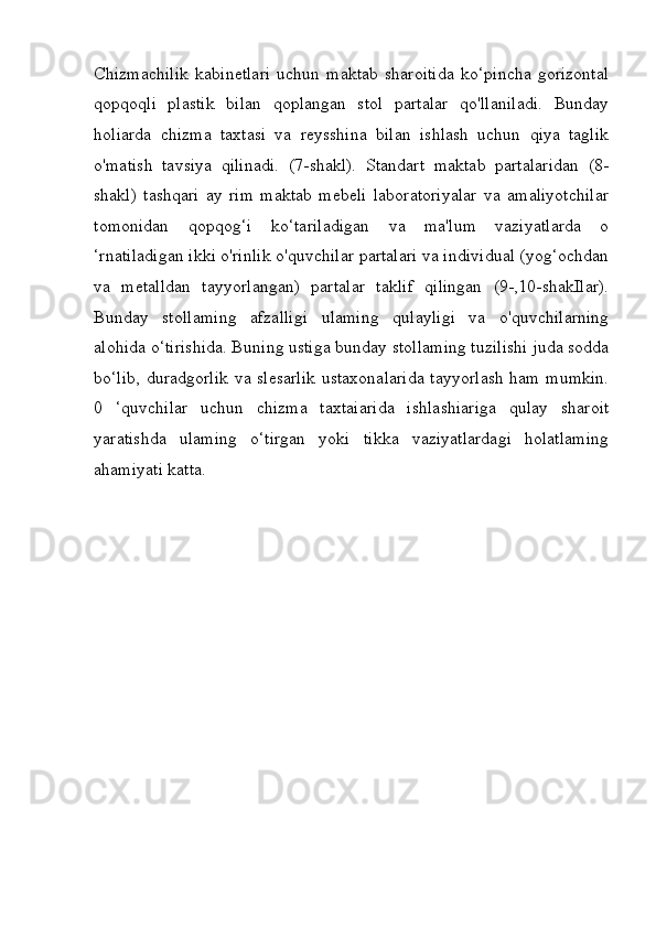 Chizmachilik   kabinetlari   uchun   maktab   sharoitida   ko‘pincha   gorizontal
qopqoqli   plastik   bilan   qoplangan   stol   partalar   qo'llaniladi.   Bunday
holiarda   chizma   taxtasi   va   reysshina   bilan   ishlash   uchun   qiya   taglik
o'matish   tavsiya   qilinadi.   (7-shakl).   Standart   maktab   partalaridan   (8-
shakl)   tashqari   ay   rim   maktab   mebeli   laboratoriyalar   va   amaliyotchilar
tomonidan   qopqog‘i   ko‘tariladigan   va   ma'lum   vaziyatlarda   o
‘rnatiladigan ikki o'rinlik o'quvchilar partalari va individual (yog‘ochdan
va   metalldan   tayyorlangan)   partalar   taklif   qilingan   (9-,10-shakIlar).
Bunday   stollaming   afzalligi   ulaming   qulayligi   va   o'quvchilarning
alohida o‘tirishida. Buning ustiga bunday stollaming tuzilishi juda sodda
bo‘lib, duradgorlik va slesarlik ustaxonalarida  tayyorlash ham mumkin.
0   ‘quvchilar   uchun   chizma   taxtaiarida   ishlashiariga   qulay   sharoit
yaratishda   ulaming   o‘tirgan   yoki   tikka   vaziyatlardagi   holatlaming
ahamiyati katta. 