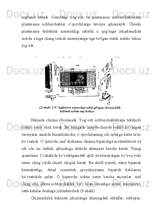 uqalanib   ketadi.   Sotuvdagi   yog‘och   va   piastmassa   uchburchaklardan
plastmassa   uchburchaklar   o‘quvchilarga   tavsiya   qilinmaydi.   Chunki
plastmassa   dielektrik   materialligi   sababli   u   qog'ozga   ishqalanishda
sirtida  o'ziga chang tortish  xususiyatiga  ega bo'lgan statik  eiektir  tokini
yig‘adi.
Natijada   chizma  ifloslanadi.   Yog‘och  uchburchakliklami   tekshirib
kokrib   sotib   olish   kerak.   Bu   kimgadir   mayda-chuyda   boklib   ko‘ringan
tavsiyalar  amalda kuzatilishicha,  o‘quvchilaming  ish sifatiga katta ta'sir
ko‘rsatadi. O 'qituvchi sinf doskasini chizma bajarishga moslashtirish va
ish   o'm   ini   tashkil   qilinishiga   alohida   ahamiyat   berishi   kerak.   Uning
qismlarini 12-shaklda ko‘rsatilganidek qilib yuvilmaydigan bo‘yoq yoki
temir   chizg‘ichda   chizib   chiqish   kerak.   Bu   shrift   yozish,   eskiz   bajarish
ketmaketligi,   detail   izometrik   proyeksiyasini   bajarish   kabilarini
ko‘rsatishda   qulay.   O   kqituvchi   uchun   zarur   barcha   anjomlar:   sinf
chizg‘ichi,  ikkita  uchburchaklik, bo‘r bilan ishiashga  sirkul,  transportir,
latta kabilar doskaga joylashtiriladi (9-shakl).
Chizmachilik   kabineti   jihozlariga   shuningdek   shkaflar,   stellajlar, 