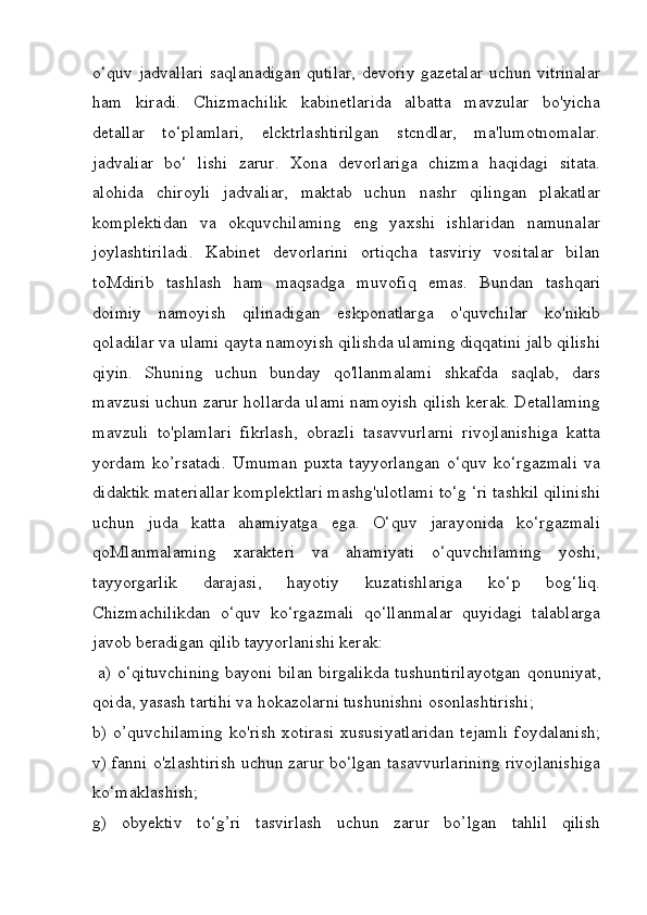 o‘quv jadvallari saqlanadigan qutilar, devoriy gazetalar uchun vitrinalar
ham   kiradi.   Chizmachilik   kabinetlarida   albatta   mavzular   bo'yicha
detallar   to‘plamlari,   elcktrlashtirilgan   stcndlar,   ma'lumotnomalar.
jadvaliar   bo‘   lishi   zarur.   Xona   devorlariga   chizma   haqidagi   sitata.
alohida   chiroyli   jadvaliar,   maktab   uchun   nashr   qilingan   plakatlar
komplektidan   va   okquvchilaming   eng   yaxshi   ishlaridan   namunalar
joylashtiriladi.   Kabinet   devorlarini   ortiqcha   tasviriy   vositalar   bilan
toMdirib   tashlash   ham   maqsadga   muvofiq   emas.   Bundan   tashqari
doimiy   namoyish   qilinadigan   eskponatlarga   o'quvchilar   ko'nikib
qoladilar va ulami qayta namoyish qilishda ulaming diqqatini jalb qilishi
qiyin.   Shuning   uchun   bunday   qo'llanmalami   shkafda   saqlab,   dars
mavzusi uchun zarur hollarda ulami namoyish qilish kerak. Detallaming
mavzuli   to'plamlari   fikrlash,   obrazli   tasavvurlarni   rivojlanishiga   katta
yordam   ko’rsatadi.   Umuman   puxta   tayyorlangan   o‘quv   ko‘rgazmali   va
didaktik materiallar komplektlari mashg'ulotlami to‘g ‘ri tashkil qilinishi
uchun   juda   katta   ahamiyatga   ega.   O‘quv   jarayonida   ko‘rgazmali
qoMlanmalaming   xarakteri   va   ahamiyati   o‘quvchilaming   yoshi,
tayyorgarlik   darajasi,   hayotiy   kuzatishlariga   ko‘p   bog‘liq.
Chizmachilikdan   o‘quv   ko‘rgazmali   qo‘llanmalar   quyidagi   talablarga
javob beradigan qilib tayyorlanishi kerak:
  a) o‘qituvchining bayoni bilan birgalikda tushuntirilayotgan qonuniyat,
qoida, yasash tartihi va hokazolarni tushunishni osonlashtirishi; 
b)  o’quvchilaming   ko'rish  xotirasi  xususiyatlaridan  tejamli   foydalanish;
v) fanni o'zlashtirish uchun zarur bo‘lgan tasavvurlarining rivojlanishiga
ko‘maklashish; 
g)   obyektiv   to‘g’ri   tasvirlash   uchun   zarur   bo’lgan   tahlil   qilish 