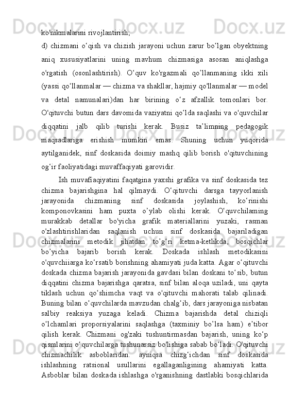 ko'nikmalarini rivojlantirish; 
d) chizmani o‘qish  va chizish  jarayoni uchun zarur bo‘lgan obyektning
aniq   xususiyatlarini   uning   mavhum   chizmasiga   asosan   aniqlashga
o'rgatish   (osonlashtirish).   O‘quv   ko'rgazmali   qo’llanmaning   ikki   xili
(yassi qo‘llanmalar — chizma va shakllar, hajmiy qo'llanmalar — model
va   detal   namunalari)dan   har   birining   o‘z   afzallik   tomonlari   bor.
O'qituvchi butun dars davomida vaziyatni qo‘lda saqlashi va o'quvchilar
diqqatini   jalb   qilib   turishi   kerak.   Busiz   ta’limning   pedagogik
maqsadlariga   erishish   mumkin   emas.   Shuning   uchun   yuqorida
aytilganidek,   sinf   doskasida   doimiy   mashq   qilib   borish   o'qituvchining
og‘ir faoliyatidagi muvaffaqiyati garovidir.
Ish muvafîaqiyatini  faqatgina  yaxshi grafika va sinf doskasida tez
chizma   bajarishgina   hal   qilmaydi.   O‘qituvchi   darsga   tayyorlanish
jarayonida   chizmaning   sinf   doskasida   joylashish,   ko‘rinishi
komponovkasini   ham   puxta   o’ylab   olishi   kerak.   O‘quvchilaming
murakkab   detallar   bo'yicha   grafik   materiallarini   yuzaki,   rasman
o'zlashtirishlaridan   saqlanish   uchun   sinf   doskasida   bajariladigan
chizmalarini   metodik   jihatdan   to’g‘ri   ketma-ketlikda,   bosqichlar
bo’yicha   bajarib   borish   kerak.   Doskada   ishlash   metodikasini
o'quvchiiarga ko‘rsatib borishning ahamiyati juda katta. Agar o‘qituvchi
doskada chizma bajarish jarayonida gavdasi bilan doskani to‘sib,  butun
diqqatini   chizma   bajarishga   qaratsa,   sinf   bilan   aloqa   uziladi,   uni   qayta
tiklash   uchun   qo‘shimcha   vaqt   va   o'qituvchi   mahorati   talab   qilinadi.
Buning bilan o‘quvchilarda mavzudan chalg‘ib, dars jarayoniga nisbatan
salbiy   reaksiya   yuzaga   keladi.   Chizma   bajarishda   detal   chiziqli
o‘lchamlari   proporsiyalarini   saqlashga   (taxminiy   bo’lsa   ham)   e’tibor
qilish   kerak.   Chizmani   og'zaki   tushuntirmasdan   bajarish,   uning   ko‘p
qismlarini o‘quvchilarga tushunarsiz bo'lishiga sabab bo‘ladi. O'qituvchi
chizmachilik   asboblaridan.   ayniqsa   chizg‘ichdan   sinf   doskasida
ishlashning   ratsional   usullarini   egallaganligining   ahamiyati   katta.
Asboblar   bilan   doskada   ishlashga   o'rganishning   dastlabki   bosqichlarida 