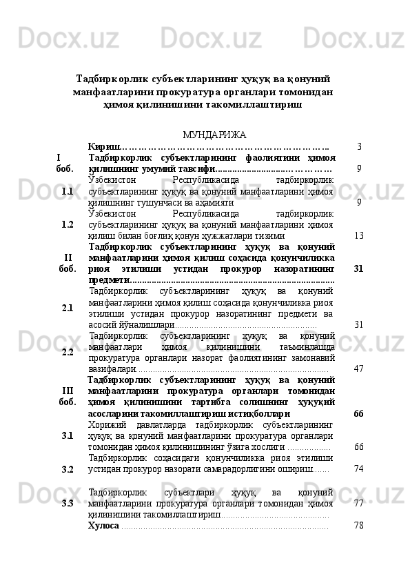Тадбиркорлик субъектларининг ҳуқуқ ва қонуний
манфаатларини прокуратура органлари томонидан
ҳимоя қилинишини такомиллаштириш
МУНДАРИЖА
Кириш………………………………………………………...  3
I 
боб. Тадбиркорлик   субъектлари нинг   фаолиятини   ҳимоя
қилишнинг умумий тавсифи............................. …………… 9
1. 1 Ўзбекистон   Республикасида   тадбиркорлик
субъектларининг   ҳуқуқ   ва   қонуний   манфаатларини   ҳимоя
қилишнинг тушунчаси ва аҳамияти   9
1.2 Ўзбекистон   Республикасида   тадбиркорлик
субъектларининг   ҳуқуқ   ва   қонуний   манфаатларини   ҳимоя
қилиш билан боғлиқ қонун ҳужжатлари тизими  13
II
боб. Тадбиркорлик   субъектларининг   ҳуқуқ   ва   қонуний
манфаатларини   ҳимоя   қилиш   соҳасида   қонунчиликка
риоя   этилиши   устидан   прокурор   назоратининг
предмети............................................................. ........................ 31
2. 1 Тадбиркорлик   субъектларининг   ҳуқуқ   ва   қонуний
манфаатларини ҳимоя қилиш соҳасида қонунчиликка риоя
этилиши   устидан   прокурор   назоратининг   предмети   ва
асосий йўналишлари........................................................... 31
2. 2 Тадбиркорлик   субъектларининг   ҳуқуқ   ва   қонуний
манфаатлари   ҳимоя   қилинишини   таъминлашда
прокуратура   органлари   назорат   фаолиятининг   замонавий
вазифалари................................................................................ 47
III
боб. Тадбиркорлик   субъектларининг   ҳуқуқ   ва   қонуний
манфаатларини   прокуратура   органлари   томонидан
ҳимоя   қилинишини   тартибга   солишнинг   ҳуқуқий
асосларини такомиллаштириш истиқболлари  66
3. 1 Хорижий   давлатларда   тадбиркорлик   субъектларининг
ҳуқуқ   ва   қонуний   манфаатларини   прокуратура   органлари
томонидан ҳимоя қилиниши нинг ўзига хослиги   .................. 66
3. 2 Тадбиркорлик   соҳасидаги   қонунчиликка   риоя   этилиши
устидан прокурор назорати самарадорлигини ошириш....... 74
3.3 Тадбиркорлик   субъектлари   ҳуқуқ   ва   қонуний
манфаатларини   прокуратура   органлари   томонидан   ҳимоя
қилинишини такомиллаштириш ............................................. 77
Хулоса   ...................................................................................... 78 