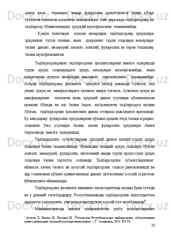 олиш   жазо     чоралари,   хамда   фуқаролик   қонунчилиги   билан   кўзда
тутилган тикловчи-қопловчи санкциялари  тенг даражада тадбиркорлар ва
тадбиркор бўлмаганларни  ҳуқуқий мухофазасини  таъминлайди.  
  Қонун   талаблари     нуқтаи   назаридан,   тадбиркорлар   ҳуқуқлари
ҳуқуқнинг   бутун   тизими,   яъни     ҳуқуқнинг   турли   соҳалари   меъёрлари
билан: давлат, маъмурий, мехнат, жиноий, фуқаролик ва барча  бошқалар
билан мухофазаланган. 
Тадбиркорларнинг   тадбиркорлик   фаолиятларини   амалга   оширишда
турли   ҳуқуқ   соҳаларидаги   ҳуқуқ   меъёрлари   мухофазалайди,   яъни
қонунчилик   нуқтаи   назаридан   имконият     яратилишини     таъминлайди.
Агарда   тадбиркорлар   фаолияти     қонунга   хилоф   равишда   бузилса,   ёки
унинг ҳуқуқ ва   манфаатларига тахлика хавфи туғилса, бузилган ҳуқуқ ва
манфааларини     тикловчи   аниқ   ҳуқуқий   ҳимоя   усуллари   қўлланилиши
мумкин   бўлади   ва   шу   билан   бирга,   жабрланувчи   тадбиркорга   муҳим
бўлган,     тадбиркорлик   фаолиятини   давом   эттириш   имконияти   яратилади.
Бу мақсадлар  фуқаролик-ҳуқуқларини қўллаш орқали ёхуд бошқа юридик-
соҳанинг   ўзга   усуллари   билан,   лекин   фуқаролик   ҳуқуқлари   билан
биргаликда  амалга  оширилади.
Тадбиркорлик   субъектларини   ҳуқуқий   ҳимоя   қилиш   турли   ҳуқуқ
соҳалари   билан  таъминланади.   Жумладан,   моддий   ҳуқуқ   соҳалари   бўлган
жиноят,   маъмурий,   фуқаролик,   интизомий   ҳамда   турли   процессуал   ҳуқуқ
соҳалари   билан   тартибга   солинади.   Тадбиркорлик   субъектларининг,
айниқса,   кичик   бизнес   ва   хусусий   тадбиркорлик   соҳаси   ривожланиши   ва
ҳар томонлама қўллаб-қувватланиши давлат сиёсатининг асосий стратегик
йўналишига айланмоқда.
Тадбиркорлик фаолияти мамлакат иқтисодиётида муҳим ўрин тутади
ва   у   доимий   эътибордадир.   Республикамизда   тадбиркорлик   иқтисодиётни
ҳаракатга келтирувчи, уни ривожлантирувчи асосий куч ҳисобланади 8
.
Мамлакатимизда   амалга   оширилаётган   ушбу   ислоҳотларнинг
8
  Азизов   Х,   Бакаев   Ш,   Назаров   Ш.   Ўзбекистон   Республикасида   тадбиркорлик   субъектларини
ҳимоя қилишнинг ҳуқуқий асослари монография. – Т.: Академия, 2014. Б.9-10.
10 