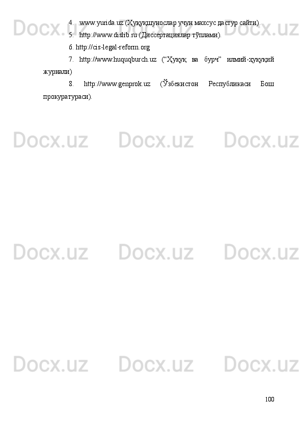 4. www.yurida.uz (Ҳуқуқшунослар учун махсус дастур сайти). 
5. http://www.dislib.ru (Диссертациялар тўплами).
6. http://cis-legal-reform.org 
7.   http://www.huquqburch.uz   (“Ҳуқуқ   ва   бурч”   илмий-ҳуқуқий
журнали)
8.   http://www.genprok.uz   (Ўзбекистон   Республикаси   Бош
прокуратураси).
100 