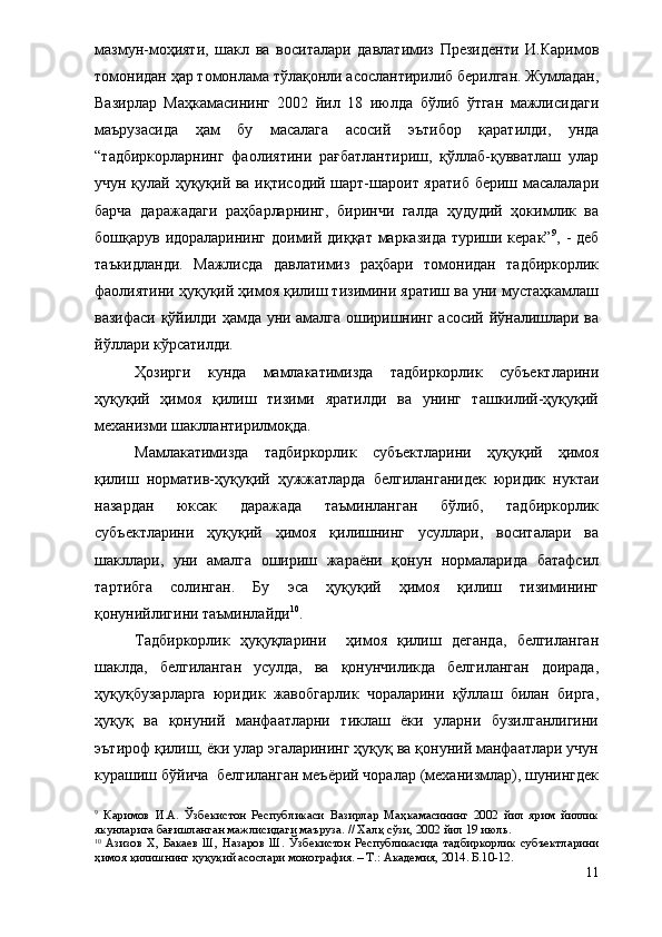 мазмун-моҳияти,   шакл   ва   воситалари   давлатимиз   Президенти   И.Каримов
томонидан ҳар томонлама тўлақонли асослантирилиб берилган. Жумладан,
Вазирлар   Маҳкамасининг   2002   йил   18   июлда   бўлиб   ўтган   мажлисидаги
маърузасида   ҳам   бу   масалага   асосий   эътибор   қаратилди,   унда
“тадбиркорларнинг   фаолиятини   рағбатлантириш,   қўллаб-қувватлаш   улар
учун қулай ҳуқуқий ва иқтисодий шарт-шароит яратиб бериш масалалари
барча   даражадаги   раҳбарларнинг,   биринчи   галда   ҳудудий   ҳокимлик   ва
бошқарув идораларининг доимий диққат марказида  туриши керак” 9
, - деб
таъкидланди.   Мажлисда   давлатимиз   раҳбари   томонидан   тадбиркорлик
фаолиятини ҳуқуқий ҳимоя қилиш тизимини яратиш ва уни мустаҳкамлаш
вазифаси қўйилди ҳамда уни амалга оширишнинг асосий йўналишлари ва
йўллари кўрсатилди.
Ҳозирги   кунда   мамлакатимизда   тадбиркорлик   субъектларини
ҳуқуқий   ҳимоя   қилиш   тизими   яратилди   ва   унинг   ташкилий-ҳуқуқий
механизми шакллантирилмоқда.
Мамлакатимизда   тадбиркорлик   субъектларини   ҳуқуқий   ҳимоя
қилиш   норматив-ҳуқуқий   ҳужжатларда   белгиланганидек   юридик   нуктаи
назардан   юксак   даражада   таъминланган   бўлиб,   тадбиркорлик
субъектларини   ҳуқуқий   ҳимоя   қилишнинг   усуллари,   воситалари   ва
шакллари,   уни   амалга   ошириш   жараёни   қонун   нормаларида   батафсил
тартибга   солинган.   Бу   эса   ҳуқуқий   ҳимоя   қилиш   тизимининг
қонунийлигини таъминлайди 10
.
Тадбиркорлик   ҳуқуқларини     ҳимоя   қилиш   деганда,   белгиланган
шаклда,   белгиланган   усулда,   ва   қонунчиликда   белгиланган   доирада,
ҳуқуқбузарларга   юридик   жавобгарлик   чораларини   қўллаш   билан   бирга,
ҳуқуқ   ва   қонуний   манфаатларни   тиклаш   ёки   уларни   бузилганлигини
эътироф қилиш, ёки улар эгаларининг ҳуқуқ ва қонуний манфаатлари учун
курашиш бўйича  белгиланган меъёрий чоралар (механизмлар), шунингдек
9
  Каримов   И.А.   Ўзбекистон   Республикаси   Вазирлар   Маҳкамасининг   2002   йил   ярим   йиллик
якунларига бағишланган мажлисидаги маъруза. // Халқ сўзи, 2002 йил 19 июль.
10
  Азизов   Х,   Бакаев   Ш,   Назаров   Ш.   Ўзбекистон   Республикасида   тадбиркорлик   субъектларини
ҳимоя қилишнинг ҳуқуқий асослари монография. – Т.: Академия, 2014. Б.10-12.
11 