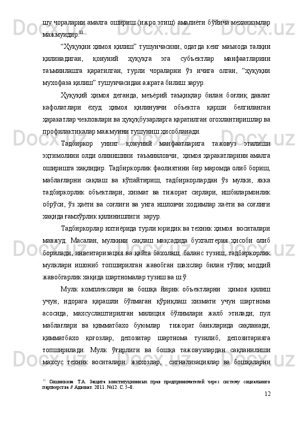 шу чораларни амалга ошириш (ижро этиш) амалиёти бўйича механизмлар
мажмуидир. 11
 
“Ҳуқуқни  ҳимоя   қилиш”  тушунчасини,   одатда   кенг  маънода   талқин
қилинадиган,   қонуний   ҳуқуқга   эга   субъектлар   манфаатларини
таъминлашга   қаратилган,   турли   чораларни   ўз   ичига   олган,   “ҳуқуқни
мухофаза қилиш” тушунчасидан ажрата билиш зарур.
Ҳуқуқий   ҳимоя   деганда,   меъёрий   таъқиқлар   билан   боғлиқ   давлат
кафолатлари   ёхуд   ҳимоя   қилинувчи   объектга   қарши   белгиланган
ҳаракатлар чекловлари ва ҳуқуқбузарларга қаратилган огохлантиришлар ва
профилактикалар мажмуини тушуниш ҳисобланади.  
Тадбиркор   унинг   қонуний   манфаатларига   тажовуз   этилиши
эҳтимолини олди олинишини   таъминловчи,   ҳимоя ҳаракатларини амалга
оширишга хақлидир. Тадбиркорлик фаолиятини бир маромда олиб бориш,
маблағларни   сақлаш   ва   кўпайтириш,   тадбиркорлардан   ўз   мулки,   якка
тадбиркорлик   объектлари,   хизмат   ва   тижорат   сирлари,   ишбилармонлик
обрўси,   ўз   ҳаёти   ва   соғлиғи   ва   унга   ишловчи   ходимлар   хаёти   ва   соғлиғи
хақида ғамхўрлик қилинишлиги  зарур.
Тадбиркорлар ихтиёрида турли юридик ва техник ҳимоя  воситалари
мавжуд.   Масалан,   мулкини   сақлаш   мақсадида   бухгалтерия   ҳисоби   олиб
борилади, инвентаризация  ва қайта бахолаш, баланс тузиш, тадбиркорлик
мулклари   ишониб   топширилган   жавобган   шахслар   билан   тўлиқ   моддий
жавобгарлик хақида шартномалар тузиш ва ш.ў.
Мулк   комплекслари   ва   бошқа   йирик   объектларни     ҳимоя   қилиш
учун,   идорага   қарашли   бўлмаган   қўриқлаш   хизмати   учун   шартнома
асосида,   махсуслаштирилган   милиция   бўлимлари   жалб   этилади;   пул
маблағлари   ва   қимматбахо   буюмлар     тижорат   банкларида   сақланади;
қимматбахо   қоғозлар,   депозитар   шартнома   тузилиб,   депозитарияга
топширилади.   Мулк   ўғирлиги   ва   бошқа   тажовузлардан   сақланилиши
махсус   техник   воситалари:   жихозлар,     сигнализациялар   ва   бошқаларни
11
  Сошникова   Т.А.   Защита   конституционных   прав   предпринимателей   через   систему   социального
партнерства // Адвокат. 2011. №12. С. 5–8. 
12 