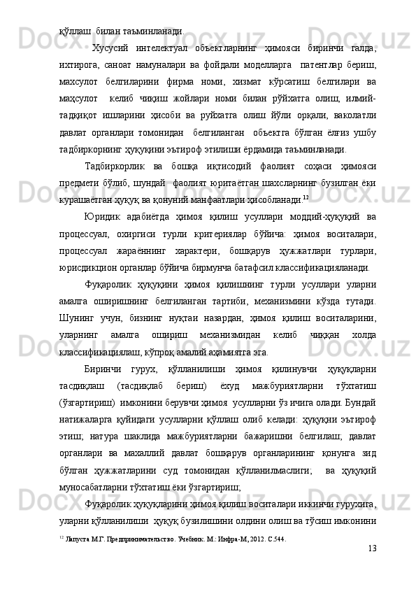 қўллаш  билан таъминланади.    
  Хусусий   интелектуал   объектларнинг   ҳимояси   биринчи   галда,
ихтирога,   саноат   намуналари   ва   фойдали   моделларга     патентлар   бериш,
махсулот   белгиларини   фирма   номи,   хизмат   кўрсатиш   белгилари   ва
маҳсулот     келиб   чиқиш   жойлари   номи   билан   рўйхатга   олиш,   илмий-
тадқиқот   ишларини   ҳисоби   ва   руйхатга   олиш   йўли   орқали,   ваколатли
давлат   органлари   томонидан     белгиланган     объектга   бўлган   ёлғиз   ушбу
тадбиркорнинг ҳуқуқини эътироф этилиши ёрдамида таъминланади. 
Тадбиркорлик   ва   бошқа   иқтисодий   фаолият   соҳаси   ҳимояси
предмети  бўлиб,   шундай     фаолият   юритаётган   шахсларнинг   бузилган   ёки
курашаётган ҳуқуқ ва қонуний манфаатлари ҳисобланади. 12
  
Юридик   адабиётда   ҳимоя   қилиш   усуллари   моддий-ҳуқуқий   ва
процессуал,   охиргиси   турли   критериялар   бўйича:   ҳимоя   воситалари,
процессуал   жараённинг   характери,   бошқарув   ҳужжатлари   турлари,
юрисдикцион органлар бўйича бирмунча батафсил классификацияланади.  
Фуқаролик   ҳуқуқини   ҳимоя   қилишнинг   турли   усуллари   уларни
амалга   оширишнинг   белгиланган   тартиби,   механизмини   кўзда   тутади.
Шунинг   учун,   бизнинг   нуқтаи   назардан,   ҳимоя   қилиш   воситаларини,
уларнинг   амалга   ошириш   механизмидан   келиб   чиққан   холда
классификациялаш, кўпроқ амалий аҳамиятга эга. 
Биринчи   гурух,   қўлланилиши   ҳимоя   қилинувчи   ҳуқуқларни
тасдиқлаш   (тасдиқлаб   бериш)   ёхуд   мажбуриятларни   тўхтатиш
(ўзгартириш)  имконини берувчи ҳимоя  усулларни ўз ичига олади. Бундай
натижаларга   қуйидаги   усулларни   қўллаш   олиб   келади:   ҳуқуқни   эътироф
этиш;   натура   шаклида   мажбуриятларни   бажаришни   белгилаш;   давлат
органлари   ва   махаллий   давлат   бошқарув   органларининг   қонунга   зид
бўлган   ҳужжатларини   суд   томонидан   қўлланилмаслиги;     ва   ҳуқуқий
муносабатларни тўхтатиш ёки ўзгартириш;
Фуқаролик ҳуқуқларини ҳимоя қилиш воситалари иккинчи гурухига,
уларни қўлланилиши  ҳуқуқ бузилишини олдини олиш ва тўсиш имконини
12
 Лапуста М.Г. Предпринимательство. Учебник. М.: Инфра-М, 2012.  С.544.
13 