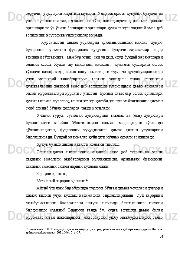 берувчи   усулларни киритиш мумкин. Улар қаторига:  ҳуқуқни бузувчи ва
унинг бузилишига тахдид солишига тўсқинлик қилувчи ҳаракатлар; давлат
органлари ва ўз-ўзини бошқариш органлари ҳужжатлари хақиқий эмас деб
топилиши; неустойка ундиришлар киради. 
    Кўрсатилган   ҳимоя   усулларни   қўлланилишидан   мақсад,   ҳуқуқ-
бузарнинг   субъектив   фуқаролик   ҳуқуқини   бузувчи   ҳаракатлар   содир
этишини тўхтатишга   мажбур этиш  ёки ундаш, ёхуд бундай ҳаракатларни
олдини   олиш.   Худди   шу   мақсадда,   масалан,     хўжалик   судларига   солиқ
тўловчи   вазифасида,   солиқ   қонунчилигидаги   турлича   ҳуқуқбузарликлари
учун   молиявий   жавобгарликка   тортиш   хақидаги   солиқ   органлари
ҳужжатларини   хақиқий   эмас   деб   топилиши   тўғрисидаги   даъво   аризалари
билан мурожаатлари  кўрсатиб ўтилган.  Бундай даъволар  солиқ органлари
ҳужжатларига мувофиқ, ташкилотлар ҳисобидан пул маблағларини қисман
ечиб олиниб бўлган ҳолларда  тақдим этилади. 
Учинчи   гурух,   бузилган   ҳуқуқларини   тиклаш   ва   (ёки)   ҳуқуқлари
бузилганлиги   сабабли   йўқотишларни   қоплаш   мақсадларни   кўзлашда
қўлланиладиган,   фуқаролик   ҳуқуқларини   ҳимоя   қилиш   усулларини
бирлаштиради. Бундай натижалар қуйидаги йўллар орқали эришилади:
Ҳуқуқ бузилишидан аввалги ҳолатни тиклаш;
Тортишадиган   шартномани   хақиқий   эмас   деб   топиш   ва   унинг
хақиқий   эмаслиги   оқибатларини   қўлланилиши,   арзимаган   битимнинг
хақиқий эмаслик оқибатларини қўлланилиши;
Зарарни қоплаш;
Маънавий зарарни қоплаш. 13
  
Айтиб ўтилган бир кўришда турлича бўлган ҳимоя усуллари ҳуқуқни
ҳимоя   қилиш   учун   қўллаш   натижасида   бирлаштирилади.   Суд   қарорини
мажбуриятларни   бажарилиши   натура   шаклида   белгиланиши   нимани
билдириши   мумкин?   Биринчи   галда   бу,   судга   тегишли   даъво   билан
мурожаат   этган   шахсларнинг,   жавобгардан   ушбу   мажбуриятларни   талаб
13
 Николюкин С.В. К вопросу о праве на защиту прав предпринимателей в арбитражных судах // Вестник
арбитражной практики. 2011. №4. С. 6–17.
14 
