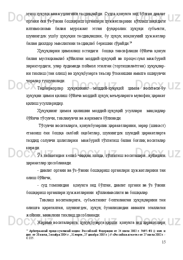 этиш ҳуқуқи мавжудлигини тасдиқлайди. Судга қонунга зид бўлган давлат
органи ёки ўз-ўзини бошқариш органлари ҳужжатларини  қўллаш хақидаги
илтимоснома   билан   мурожаат   этган   фуқаролик   ҳуқуқи   субъекти,
шунингдек   ушбу   ҳуқуқни   тасдиқлашни,   бу   ҳуқуқ   ноқонуний   ҳужжатлар
билан дахлдор эмаслигини тасдиқлаб беришни сўрайди. 14
 
Ҳуқуқларни   ҳимоялаш   остидаги     бошқа   тавсифлаши   бўйича   қонун
билан   мустаҳкамлаб   қўйилган   моддий-ҳуқуқий   ва   процессуал   мажбурий
характердаги,   улар   ёрдамида   поймол   этилган   (тортишилаётган)   ҳуқуқлар-
ни тиклаш (тан олиш) ва ҳуқуқбузарга таъсир ўтказишни амалга оширувчи
чоралар тушунилади. 
Тадбиркорлар   ҳуқуқининг   моддий-ҳуқуқий   ҳимоя   воситаси-бу
ҳуқуқни ҳимоя қилиш бўйича моддий ҳуқуқ меъёрларига мувофиқ ҳаракат
қилиш усулларидир.
Ҳуқуқнинг   ҳимоя   қилишни   моддий-ҳуқуқий   усуллари     мақсадлар
бўйича тўсувчи, тикланувчи ва жаримага бўлинади.  
  Тўсувчи воситаларга, қонунбузарлик ҳаракатларини, зарар (шикаст)
етказиш   ёки   бошқа   салбий   оқибатлар,   шунингдек   шундай   ҳаракатларга
таҳдид   солувчи   ҳолатларни     мажбурий   тўхтатиш   билан   боғлиқ   воситалар
киради. 
Ўз   табиатидан   келиб   чиққан   холда,   тўхтатиш   воситалари    қуйидаги
ҳаракатлар ҳисобланади. 
- давлат органи ва ўз-ўзини бошқариш органлари ҳужжатларини тан
олиш бўйича;
-   суд   томонидан     қонунга   зид   бўлган,   давлат   органи   ва   ўз   ўзини
бошқариш органлари ҳужжатларини  қўлланмаслиги ва бошқалар.
  Тиклаш   воситаларига,   субъектнинг   белгиланган   ҳуқуқларини   тан
олишга   қаратилган,   шунингдек,   ҳуқуқ   бузилишидан   аввалги   эгаллаган
жойини, мавқеини тиклаш ҳисобланади. 
Жарима воситаларига, ҳуқуқбузарга қарши  қонунга зид ҳаракатлари
14
  Арбитражный   процессуальный   кодекс   Российской   Федерации   от   24   июля   2002   г.   №95-ФЗ   (с   изм.   и
доп. от 28 июля, 2 ноября 2004 г., 31 марта, 27 декабря 2005 г.) // «Российская газета» от 27 июля 2002 г. -
С.225.
15 