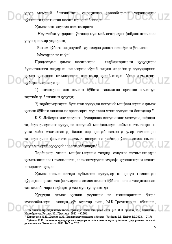 учун   меъёрий   белгиланган   санкциялар   (жавобгарлик   чоралари)ни
қўллашга қаратилган воситалар ҳисобланади. 
Ҳимоянинг жарима воситаларига:
-   Неустойка   ундириш,   ўзгалар   пул   маблағларидан   фойдаланганлиги
учун фоизлар ундириш;
- Битим бўйича ноқонуний даромадни давлат ихтиёрига ўтказиш;
- Мусодара ва ш.ў. 15
 
Процессуал   ҳимоя   воситалари   -   тадбиркорларни   ҳуқуқлари
бузилганлиги   хақидаги   низоларни   кўриб   чиқиш   жараёнида   ҳуқуқларини
ҳимоя   қилишни   таъминловчи   воситалар   ҳисобланади.   Улар   жумласига
қуйидагилар киради:
1)   низоларни   ҳал   қилиш   бўйича   ваколатли   органни   келишув
тартибида белгилаш ҳуқуқи;
2) тадбиркорларни бузилган ҳуқуқ ва қонуний манфаатларини ҳимоя
қилиш бўйича ваколатли органларга мурожаат этиш ҳуқуқи ва бошқалар. 16
 
К.К. Лебедевнинг фикрича, фуқаролик қонунининг мазмуни, нафақат
тадбиркорларнинг   ҳуқуқ   ва   қонуний   манфаатлари   поймол   этилганда   ва
унга   зиён   етказилганда,   балки   хар   қандай   вазиятда   улар   томонидан
тадбиркорлик фаолиятини амалга ошириш жараёнида ўзини ҳимоя қилиш
учун меъёрий ҳуқуқий асос ҳисобланади. 17
 
Тадбиркор   унинг   манфаатларини   тахдид   солувчи   эҳтимоллардан
ҳимояланишни таъминловчи, огохлантирувчи мудофа ҳаракатларни амалга
оширишга ҳақли.
Ҳимоя   шакли   остида   субъектив   ҳуқуқлар   ва   қонун   томонидан
қўриқланадиган   манфаатларини   ҳимоя   қилиш   бўйича     ички   тасдиқланган
ташкилий  чора-тадбирлар мажмуи тушунилади.  
Ҳуқуқни   ҳимоя   қилиш   усуллари   ва   шаклларининг   ўзаро
муносабатлари     хақида   сўз   юритар   экан,   М.К.Треушников,   кўпинча,
15
  Российское   предпринимательское   право:   учебник   для   вузов   /   отв.   ред.   И.В.   Ершова,   Г.Д.   Отнюкова;
Минобрнауки России, М.: Проспект, 2011. –  С. 106.
16
 Переверзев М.П., Лунева А.М. Предпринимательство и бизнес. Учебник. М.: Инфра-М, 2012. –  С. 176.
17
 Чубенко И.С. Состояние прокурорского надзора за соблюдением прав субъектов предпринимательской
деятельности. Законность. 2013. № 7. – С.25.
16 