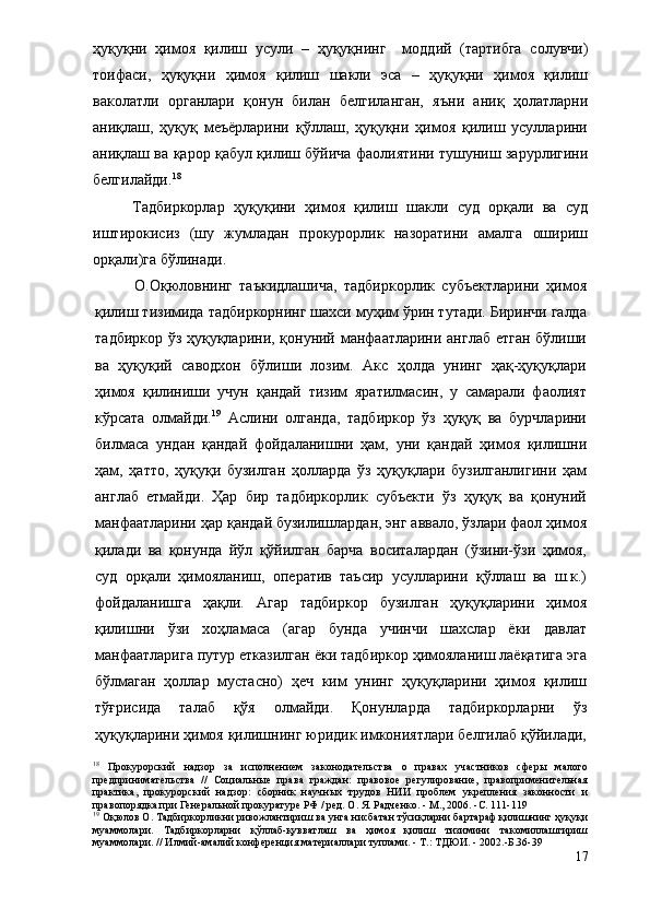 ҳуқуқни   ҳимоя   қилиш   усули   –   ҳуқуқнинг     моддий   (тартибга   солувчи)
тоифаси,   ҳуқуқни   ҳимоя   қилиш   шакли   эса   –   ҳуқуқни   ҳимоя   қилиш
ваколатли   органлари   қонун   билан   белгиланган,   яъни   аниқ   ҳолатларни
аниқлаш,   ҳуқуқ   меъёрларини   қўллаш,   ҳуқуқни   ҳимоя   қилиш   усулларини
аниқлаш ва қарор қабул қилиш бўйича фаолиятини тушуниш зарурлигини
белгилайди. 18
 
Тадбиркорлар   ҳуқуқини   ҳимоя   қилиш   шакли   суд   орқали   ва   суд
иштирокисиз   (шу   жумладан   прокурорлик   назоратини   амалга   ошириш
орқали)га бўлинади.
О.Оқюловнинг   таъкидлашича,   тадбиркорлик   субъектларини   ҳимоя
қилиш тизимида тадбиркорнинг шахси муҳим ўрин тутади. Биринчи галда
тадбиркор ўз ҳуқуқларини, қонуний манфаатларини англаб етган бўлиши
ва   ҳуқуқий   саводхон   бўлиши   лозим.   Акс   ҳолда   унинг   ҳақ-ҳуқуқлари
ҳимоя   қилиниши   учун   қандай   тизим   яратилмасин,   у   самарали   фаолият
кўрсата   олмайди. 19
  Аслини   олганда,   тадбиркор   ўз   ҳуқуқ   ва   бурчларини
билмаса   ундан   қандай   фойдаланишни   ҳам,   уни   қандай   ҳимоя   қилишни
ҳам,   ҳатто,   ҳуқуқи   бузилган   ҳолларда   ўз   ҳуқуқлари   бузилганлигини   ҳам
англаб   етмайди.   Ҳар   бир   тадбиркорлик   субъекти   ўз   ҳуқуқ   ва   қонуний
манфаатларини ҳар қандай бузилишлардан, энг аввало, ўзлари фаол ҳимоя
қилади   ва   қонунда   йўл   қўйилган   барча   воситалардан   (ўзини-ўзи   ҳимоя,
суд   орқали   ҳимояланиш,   оператив   таъсир   усулларини   қўллаш   ва   ш.к.)
фойдаланишга   ҳақли.   Агар   тадбиркор   бузилган   ҳуқуқларини   ҳимоя
қилишни   ўзи   хоҳламаса   (агар   бунда   учинчи   шахслар   ёки   давлат
манфаатларига путур етказилган ёки тадбиркор ҳимояланиш лаёқатига эга
бўлмаган   ҳоллар   мустасно)   ҳеч   ким   унинг   ҳуқуқларини   ҳимоя   қилиш
тўғрисида   талаб   қўя   олмайди.   Қонунларда   тадбиркорларни   ўз
ҳуқуқларини ҳимоя қилишнинг юридик имкониятлари белгилаб қўйилади,
18
  Прокурорский   надзор   за   исполнением   законодательства   о   правах   участников   сферы   малого
предпринимательства   //   Социальные   права   граждан:   правовое   регулирование,   правоприменительная
практика,   прокурорский   надзор:   сборник   научных   трудов   НИИ   проблем   укрепления   законности   и
правопорядка при Генеральной прокуратуре РФ / ред. О. Я. Радченко. - М., 2006. -С. 111-119
19
 Оқюлов О. Тадбиркорликни ривожлантириш ва унга нисбатан тўсиқларни бартараф қилишнинг ҳуқуқи
муаммолари.   Тадбиркорларни   қўллаб-қувватлаш   ва   ҳимоя   қилиш   тизимини   такомиллаштириш
муаммолари. // Илмий-амалий конференция материаллари туплами. - Т.: ТДЮИ. - 2002.-Б.36-39
17 