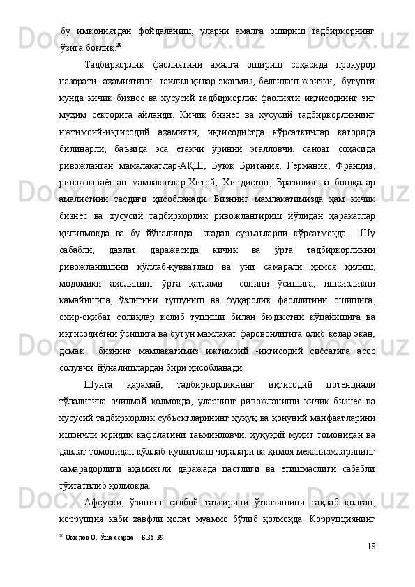 бу   имкониятдан   фойдаланиш,   уларни   амалга   ошириш   тадбиркорнинг
ўзига боғлиқ. 20
Тадбиркорлик   фаолиятини   амалга   ошириш   соҳасида   прокурор
назорати   аҳамиятини     тахлил қилар эканмиз,  белгилаш  жоизки,    бугунги
кунда   кичик   бизнес   ва   хусусий   тадбиркорлик   фаолияти   иқтисоднинг   энг
муҳим   секторига   айланди.   Кичик   бизнес   ва   хусусий   тадбиркорликнинг
ижтимоий-иқтисодий   аҳамияти,   иқтисодиётда   кўрсаткичлар   қаторида
билинарли,   баъзида   эса   етакчи   ўринни   эгалловчи,   саноат   соҳасида
ривожланган   мамалакатлар-АҚШ,   Буюк   Британия,   Германия,   Франция,
ривожланаётган   мамлакатлар-Хитой,   Хиндистон,   Бразилия   ва   бошқалар
амалиётини   тасдиғи   ҳисобланади.   Бизнинг   мамлакатимизда   ҳам   кичик
бизнес   ва   хусусий   тадбиркорлик   ривожлантириш   йўлидан   ҳаракатлар
қилинмоқда   ва   бу   йўналишда     жадал   суръатларни   кўрсатмоқда.     Шу
сабабли,   давлат   даражасида   кичик   ва   ўрта   тадбиркорликни
ривожланишини   қўллаб-қувватлаш   ва   уни   самарали   ҳимоя   қилиш,
модомики   аҳолининг   ўрта   қатлами     сонини   ўсишига,   ишсизликни
камайишига,   ўзлигини   тушуниш   ва   фуқаролик   фаоллигини   ошишига,
охир-оқибат   солиқлар   келиб   тушиши   билан   бюджетни   кўпайишига   ва
иқтисодиётни ўсишига ва бутун мамлакат фаровонлигига олиб келар экан,
демак     бизнинг   мамлакатимиз   ижтимоий   -иқтисодий   сиёсатига   асос
солувчи  йўналишлардан бири ҳисобланади.
Шунга   қарамай,   тадбиркорликнинг   иқтисодий   потенциали
тўлалигича   очилмай   қолмоқда,   уларнинг   ривожланиши   кичик   бизнес   ва
хусусий тадбиркорлик субъектларининг  ҳуқуқ ва қонуний манфаатларини
ишончли   юридик   кафолатини   таъминловчи,   ҳуқуқий   муҳит   томонидан   ва
давлат томонидан қўллаб-қувватлаш чоралари ва ҳимоя механизмларининг
самарадорлиги   аҳамиятли   даражада   пастлиги   ва   етишмаслиги   сабабли
тўхтатилиб қолмоқда.  
Афсуски,   ўзининг   салбий   таъсирини   ўтказишини   сақлаб   қолган,
коррупция   каби   хавфли   ҳолат   муаммо   бўлиб   қолмоқда.   Коррупциянинг
20
 Оқюлов О.  Ўша асарда   -  Б .36-39 .
18 