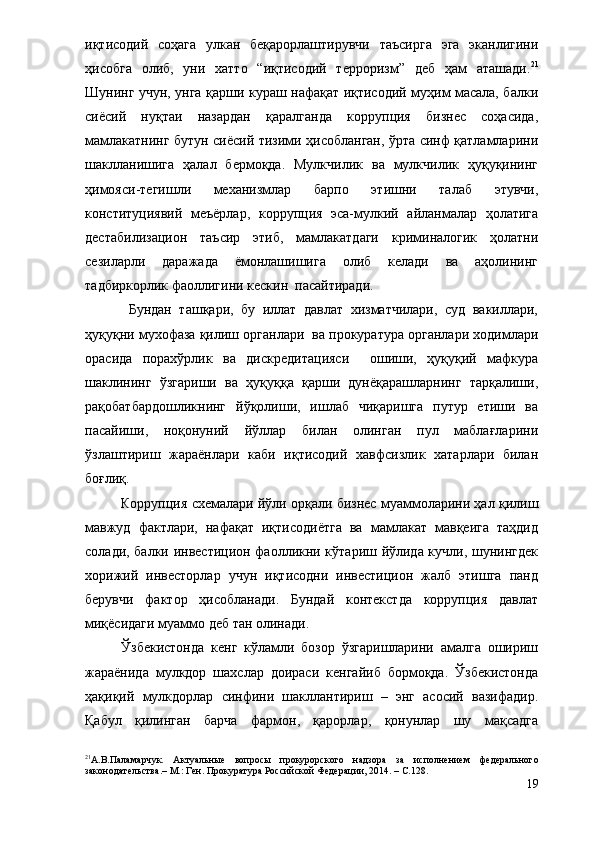 иқтисодий   соҳага   улкан   беқарорлаштирувчи   таъсирга   эга   эканлигини
ҳисобга   олиб,   уни   хатто   “иқтисодий   терроризм”   деб   ҳам   аташади. 21
Шунинг учун, унга қарши кураш нафақат иқтисодий муҳим масала, балки
сиёсий   нуқтаи   назардан   қаралганда   коррупция   бизнес   соҳасида,
мамлакатнинг бутун сиёсий тизими ҳисобланган, ўрта синф қатламларини
шаклланишига   ҳалал   бермоқда.   Мулкчилик   ва   мулкчилик   ҳуқуқининг
ҳимояси-тегишли   механизмлар   барпо   этишни   талаб   этувчи,
конституциявий   меъёрлар,   коррупция   эса-мулкий   айланмалар   ҳолатига
дестабилизацион   таъсир   этиб,   мамлакатдаги   криминалогик   ҳолатни
сезиларли   даражада   ёмонлашишига   олиб   келади   ва   аҳолининг
тадбиркорлик фаоллигини кескин  пасайтиради. 
  Бундан   ташқари,   бу   иллат   давлат   хизматчилари,   суд   вакиллари,
ҳуқуқни мухофаза қилиш органлари  ва прокуратура органлари ходимлари
орасида   порахўрлик   ва   дискредитацияси     ошиши,   ҳуқуқий   мафкура
шаклининг   ўзгариши   ва   ҳуқуққа   қарши   дунёқарашларнинг   тарқалиши,
рақобатбардошликнинг   йўқолиши,   ишлаб   чиқаришга   путур   етиши   ва
пасайиши,   ноқонуний   йўллар   билан   олинган   пул   маблағларини
ўзлаштириш   жараёнлари   каби   иқтисодий   хавфсизлик   хатарлари   билан
боғлиқ.  
Коррупция схемалари йўли орқали бизнес муаммоларини ҳал қилиш
мавжуд   фактлари,   нафақат   иқтисодиётга   ва   мамлакат   мавқеига   таҳдид
солади, балки инвестицион фаолликни кўтариш йўлида кучли, шунингдек
хорижий   инвесторлар   учун   иқтисодни   инвестицион   жалб   этишга   панд
берувчи   фактор   ҳисобланади.   Бундай   контекстда   коррупция   давлат
миқёсидаги муаммо деб тан олинади. 
Ўзбекистонда   кенг   кўламли   бозор   ўзгаришларини   амалга   ошириш
жараёнида   мулкдор   шахслар   доираси   кенгайиб   бормоқда.   Ўзбекистонда
ҳақиқий   мулкдорлар   синфини   шакллантириш   –   энг   асосий   вазифадир.
Қабул   қилинган   барча   фармон,   қарорлар,   қонунлар   шу   мақсадга
21
А.В.Паламарчук.   Актуальные   вопросы   прокурорского   надзора   за   исполнением   федерального
законодательства.– М.: Ген. Прокуратура   Рос сийской  Федерации, 2014. –  С.1 28. 
19 