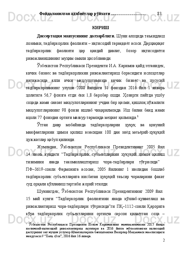 Фойдаланилган адабиётлар   рўйхати  ................................ 83
КИРИШ
Диссертация мавзусининг долзарблиги .   Шу ни алоҳида таъкидлаш
лозимки, тадбиркорлик фаолияти – иқтисодий тараққиёт асоси. Дарҳақиқат
тадбиркорлик   фаолияти   ҳар   қандай   давлат,   бозор   иқтисодиёти
ривожланишининг муҳим омили ҳисобланади.
Ўзбекистон Республикаси Президенти И.А. Каримов қайд этганидек ,
к ичик   бизнес   ва   тадбиркорликни   ривожлантириш   борасидаги   ислоҳотлар
натижасида   ялпи   ички   маҳсулотимизда   кичик   бизнес   ва   хусусий
тадбиркорликнинг   улуши   2000   йилдаги   31   фоиздан   2016   йил   1   январь
ҳолатига   56,7   фоизга   етди   ёки   1,8   баробар   ошди.   Ҳозирги   пайтда   ушбу
соҳада жами саноат маҳсулотларининг учдан бир қисми, қишлоқ хўжалиги
маҳсулотларининг   98   фоизи   ишлаб   чиқарилмоқда.   Иш   билан   банд   жами
аҳоли 77 фоиздан ортиғи мазкур тармоқда меҳнат қилмоқда. 1
Ўтган   давр   мобайнида   тадбиркорларни   ҳуқуқ   ва   қонуний
манфаатларини   ҳимоя   қилиш   юзасидан   100   дан   зиёд   меъёрий-ҳуқуқий
ҳужжатлар қабул қилинди.
Жумладан,   Ўзбекистон   Республикаси   Президентининг   2005   йил
14   июнь   кундаги   “Тадбиркорлик   субъектларини   ҳуқуқий   ҳимоя   қилиш
тизимини   янада   такомиллаштириш   чора-тадбирлари   тўғрисида”  
ПФ–3619-сонли   Фармонига   асосан,   2005   йилнинг   1   июлидан   бошлаб
тадбиркорлик   субъектларига   нисбатан   ҳуқуқий   таъсир   чораларини   факат
суд орқали қўлланиш тартиби жорий этилди. 
Шунингдек,   Ўзбекистон   Республикаси   Президентининг   2009   йил  
15   май   кунги   “Тадбиркорлик   фаолиятини   янада   қўллаб-қувватлаш   ва
ривожлантириш   чора-тадбирлари   тўғрисида”ги   ПҚ–1112-сонли   Қарорига
кўра   тадбиркорлик   субъектларини   ортиқча   сарсон   қилаётган   соҳа   –
1
  Ўзбекистон   Республикаси   Президенти   Ислом   Каримовнинг   мамлакатимизни   2015   йилда
ижтимоий-иқтисодий   ривожлантириш   якунлари   ва   2016   йилга   мўлжалланган   иқтисодий
дастурнинг энг муҳим устувор йўналишларига бағишланган Вазирлар Маҳкамаси мажлисидаги
маърузаси  // “Халқ сўзи”, 2016 йил 16 январь.
2 