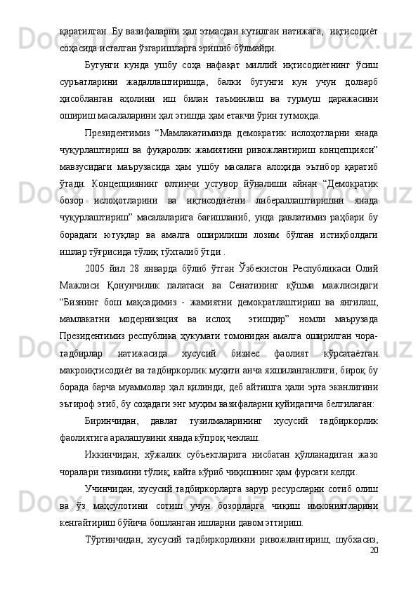 қаратилган. Бу вазифаларни ҳал этмасдан кутилган натижага,   иқтисодиёт
соҳасида исталган ўзгаришларга эришиб бўлмайди.
Бугунги   кунда   ушбу   соҳа   нафақат   миллий   иқтисодиётнинг   ўсиш
суръатларини   жадаллаштиришда,   балки   бугунги   кун   учун   долзарб
ҳисобланган   аҳолини   иш   билан   таъминлаш   ва   турмуш   даражасини
ошириш масалаларини ҳал этишда ҳам етакчи ўрин тутмоқда.
Президентимиз   “Мамлакатимизда   демократик   ислоҳотларни   янада
чуқурлаштириш   ва   фуқаролик   жамиятини   ривожлантириш   концепцияси”
мавзусидаги   маърузасида   ҳам   ушбу   масалага   алоҳида   эътибор   қаратиб
ўтади.   Концепциянинг   олтинчи   устувор   йўналиши   айнан   “Демократик
бозор   ислоҳотларини   ва   иқтисодиётни   либераллаштиришни   янада
чуқурлаштириш”   масалаларига   бағишланиб,   унда   давлатимиз   раҳбари   бу
борадаги   ютуқлар   ва   амалга   оширилиши   лозим   бўлган   истиқболдаги
ишлар тўғрисида тўлиқ тўхталиб ўтди .
2005   йил   28   январда   бўлиб   ўтган   Ўзбекистон   Республикаси   Олий
Мажлиси   Қонунчилик   палатаси   ва   Сенатининг   қўшма   мажлисидаги
“Бизнинг   бош   мақсадимиз   -   жамиятни   демократлаштириш   ва   янгилаш,
мамлакатни   модернизация   ва   ислоҳ     этишдир”   номли   маърузада
Президентимиз   республика   ҳукумати   томонидан   амалга   оширилган   чора-
тадбирлар   натижасида   хусусий   бизнес   фаолият   кўрсатаётган
макроиқтисодиёт ва тадбиркорлик муҳити анча яхшиланганлиги, бироқ бу
борада   барча   муаммолар   ҳал  қилинди,  деб   айтишга   ҳали  эрта   эканлигини
эътироф этиб, бу соҳадаги энг муҳим вазифаларни қуйидагича белгилаган:
Биринчидан,   давлат   тузилмаларининг   хусусий   тадбиркорлик
фаолиятига аралашувини янада кўпроқ чеклаш.
Иккинчидан,   хўжалик   субъектларига   нисбатан   қўлланадиган   жазо
чоралари тизимини тўлиқ; кайта кўриб чиқишнинг ҳам фурсати келди.
Учинчидан,   хусусий   тадбиркорларга   зарур   ресурсларни   сотиб   олиш
ва   ўз   маҳсулотини   сотиш   учун   бозорларга   чиқиш   имкониятларини
кенгайтириш бўйича бошланган ишларни давом эттириш.
Тўртинчидан,   хусусий   тадбиркорликни   ривожлантириш,   шубхасиз,
20 