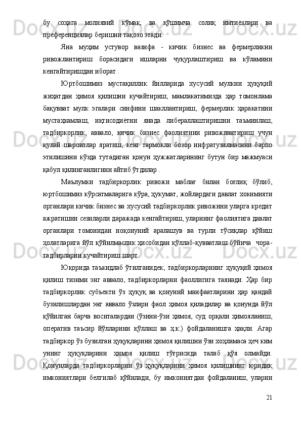 бу   соҳага   молиявий   кўмак,   ва   қўшимча   солиқ   имтиёзлари   ва
преференциялар беришни тақозо этади.
Яна   муҳим   устувор   вазифа   -   кичик   бизнес   ва   фермерликни
ривожлантириш   борасидаги   ишларни   чуқурлаштириш   ва   кўламини
кенгайтиришдан иборат .
Юртбошимиз   мустақиллик   йилларида   хусусий   мулкни   ҳуқуқий
жиҳатдан   ҳимоя   қилишни   кучайтириш,   мамлакатимизда   ҳар   томонлама
бақувват   мулк   эгалари   синфини   шакллантириш,   фермерлик   ҳаракатини
мустаҳкамлаш,   иқтисодиётни   янада   либераллаштиришни   таъминлаш,
тадбиркорлик,   аввало,   кичик   бизнес   фаолиятини   ривожлантириш   учун
қулай   шароитлар   яратиш,   кенг   тармокли   бозор   инфратузилмасини   барпо
этилишини   кўзда   тутадиган   қонун   ҳужжатларининг   бутун   бир   мажмуаси
қабул қилинганлигини айтиб ўтдилар .
Маълумки   тадбиркорлик   ривожи   маблағ   билан   боғлиқ   бўлиб,
юртбошимиз кўрсатмаларига кўра, ҳукумат, жойлардаги давлат хокимияти
органлари кичик бизнес ва хусусий тадбиркорлик ривожини уларга кредит
ажратишни сезиларли даражада кенгайтириш, уларнинг фаолиятига давлат
органлари   томонидан   ноқонуний   аралашув   ва   турли   тўсиқлар   қўйиш
ҳолатларига йўл қўйилмаслик  ҳисобидан  қўллаб-қувватлаш бўйича    чора-
тадбирларни кучайтириш шарт.
Юқорида   таъкидлаб   ўтилганидек,   тадбиркорларнинг   ҳуқуқий  ҳимоя
қилиш   тизими   энг   аввало,   тадбиркорларни   фаоллигига   таянади.   Ҳар   бир
тадбиркорлик   субъекти   ўз   ҳуқуқ   ва   қонуний   манфаатларини   ҳар   қандай
бузилишлардан   энг   аввало   ўзлари   фаол   ҳимоя   қиладилар   ва   қонунда   йўл
қўйилган   барча   воситалардан   (ўзини-ўзи   ҳимоя,   суд   орқали   ҳимояланиш,
оператив   таъсир   йўлларини   қўллаш   ва   ҳ.к.)   фойдаланишга   ҳақли.   Агар
тадбиркор ўз бузилган ҳуқуқларини ҳимоя қилишни ўзи хоҳламаса ҳеч ким
унинг   ҳуқуқларини   ҳимоя   қилиш   тўғрисида   талаб   қўя   олмайди.
Қонунларда   тадбиркорларни   ўз   ҳуқуқларини   ҳимоя   қилишнинг   юридик
имкониятлари   белгилаб   қўйилади,   бу   имкониятдан   фойдаланиш,   уларни
21 