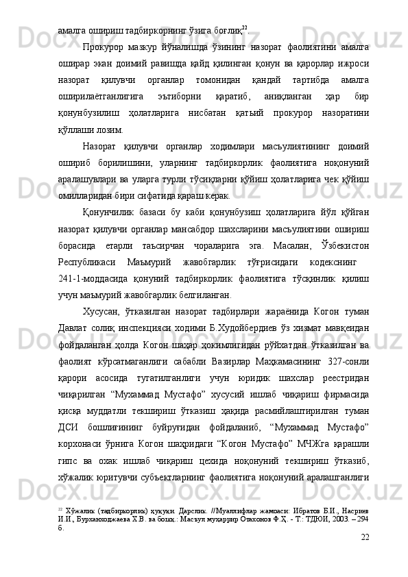 амалга ошириш тадбиркорнинг ўзига боғлиқ 22
.
Прокурор   мазкур   йўналишда   ўзининг   назорат   фаолиятини   амалга
оширар   экан   доимий   равишда   қайд   қилинган   қонун   ва   қарорлар   ижроси
назорат   қилувчи   органлар   томонидан   қандай   тартибда   амалга
оширилаётганлигига   эътиборни   қаратиб,   аниқланган   ҳар   бир
қонунбузилиш   ҳолатларига   нисбатан   қатьий   прокурор   назоратини
қўллаши лозим.
Назорат   қилувчи   органлар   ходимлари   масъулиятининг   доимий
ошириб   борилишини,   уларнинг   тадбиркорлик   фаолиятига   ноқонуний
аралашувлари   ва   уларга   турли   тўсиқларни   қўйиш   ҳолатларига   чек   қўйиш
омилларидан бири сифатида қараш керак.
Қонунчилик   базаси   бу   каби   қонунбузиш   ҳолатларига   йўл   қўйган
назорат   қилувчи   органлар   мансабдор   шахсларини   масъулиятини   ошириш
борасида   етарли   таъсирчан   чораларига   эга.   Масалан,   Ўзбекистон
Республикаси   Маъмурий   жавобгарлик   тўғрисидаги   кодекснинг  
241-1-моддасида   қонуний   тадбиркорлик   фаолиятига   тўсқинлик   қилиш
учун маъмурий жавобгарлик белгиланган.
Хусусан,   ўтказилган   назорат   тадбирлари   жараёнида   Когон   туман
Давлат   солиқ   инспекцияси   ходими   Б.Худойбердиев   ўз   хизмат   мавқеидан
фойдаланган   ҳолда   Когон   шаҳар   ҳокимлигидан   рўйхатдан   ўтказилган   ва
фаолият   кўрсатмаганлиги   сабабли   Вазирлар   Маҳкамасининг   327-сонли
қарори   асосида   тугатилганлиги   учун   юридик   шахслар   реестридан
чиқарилган   “Мухаммад   Мустафо”   хусусий   ишлаб   чиқариш   фирмасида
қисқа   муддатли   текшириш   ўтказиш   ҳақида   расмийлаштирилган   туман
ДСИ   бошлиғининг   буйруғидан   фойдаланиб,   “Мухаммад   Мустафо”
корхонаси   ўрнига   Когон   шаҳридаги   “Когон   Мустафо”   МЧЖга   қарашли
гипс   ва   охак   ишлаб   чиқариш   цехида   ноқонуний   текшириш   ўтказиб,
хўжалик юритувчи субъектларнинг фаолиятига ноқонуний аралашганлиги
22
  Хўжалик   (тадбиркорлик)   ҳуқуқи.   Дарслик.   //Муаллифлар   жамоаси :   Ибратов   Б.И. ,   Насриев
И.И., Бурханходжаева Х.В. ва бошқ.: Масъул муҳаррир Отахонов Ф.Ҳ. - Т.: ТДЮИ, 2003. – 294
б.
22 