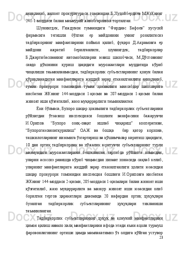 аниқланиб,   вилоят   прокуратураси   томонидан   Б.Худойбердиев   МЖтКнинг
241-1-моддаси билан маъмурий жавобгарликка тортилган.
Шунингдек,   Ғиждувон   туманидаги   “Фирдавс   Бафоев”   хусусий
фирмасига   тегишли   бўлган   ер   майдонини   унинг   розилигисиз
тадбиркорнинг   манфаатларини   поймол   қилиб,   фуқаро   Д.Акрамовга   ер
майдони   ажратиб   берилганлиги,   шунингдек,   тадбиркорлар
Б.Джартибасованинг   автомобилларни   ювиш   шахобчаси,   М.Дўстовнинг
савдо   дўконини   қуриш   ҳақидаги   мурожаатлари   муддатида   кўриб
чиқилиши   таьминланмасдан,   тадбиркорлик   субъектларининг   қонун   билан
қўриқланадиган   манфаатларига   жиддий   зарар   етказилганлиги   аниқланиб,
туман   прокурори   томонидан   туман   ҳокимлиги   мансабдор   шахсларига
нисбатан   ЖКнинг   144-моддаси   1-қисми   ва   207-моддаси   1-қисми   билан
жиноят иши қўзғатилиб, жазо муқаррарлиги таъминланган.
Ёки бўлмаса, Бухоро шаҳар ҳокимлиги тадбиркорлик субъектларини
рўйхатдан   ўтказиш   инспекцияси   бошлиғи   вазифасини   бажарувчи
И.Орипов.   “Бухоро   озиқ-овқат   ишлаб   чиқариш”   кооперативи,
“Бухорогазсаноатқурилиш”   ОАЖ   ва   бошқа     бир   қатор   корхона,
ташкилотларнинг низомига ўзгартириш ва қўшимчалар киритиш ҳақидаги,
10   дан   ортиқ   тадбиркорлик   ва   хўжалик   юритувчи   субъектларнинг   турли
мазмундаги   мурожаатларини   белгиланган   тартибда   рўйхатга   олмасдан,
уларни   асоссиз   равишда   кўриб   чиқмасдан   хизмат   хонасида   сақлаб   келиб,
уларнинг   манфаатларига   жиддий   зарар   етказилганлиги   ҳолати   юзасидан
шаҳар   прокурори   томонидан   инспекция   бошлиғи   И.Ориповга   нисбатан
ЖКнинг 144-моддаси 2-қисми, 205-моддаси 1-қисмлари билан жиноят иши
қўзғатилиб,   жазо   муқаррарлига   ва   мазкур   жиноят   иши   юзасидан   олиб
борилган   тергов   ҳаракатлари   давомида   20   нафардан   ортиқ   ҳуқуқларн
бузилган   тадбиркорлик   субъектларининг   ҳуқуқлари   тикланиши
таъминланган.
Тадбиркорлик   субъектларининг   ҳуқуқ   ва   қонуний   манфаатларини
ҳимоя қилиш аввало халқ манфаатларини ифода этади яъни аҳоли турмуш
фаровонлигининг   ортиши   ҳамда   мамлакатимиз   ўз   олдига   қўйган   устувор
23 