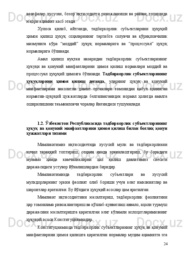 вазифалар  хусусан,   бозор  иқтисодиёти   ривожланиши  ва  равнақ   топишида
юқори аҳамият касб этади. 
Хулоса   қилиб,   айтганда,   тадбиркорлик   субъектларини   ҳуқуқий
ҳимоя   қилиш   ҳуқуқ   соҳаларининг   тартибга   солувчи   ва   қўриқловчилик
мазмунига   кўра   “моддий”   ҳуқуқ   нормаларига   ва   “процессуал”   ҳуқуқ
нормаларига бўлинади. 
Амал   қилиш   нуқтаи   назаридан   тадбиркорлик   субъектларининг
ҳукуқи   ва   қонуний   манфаатларини   ҳимоя   қилиш   нормалари   моддий   ва
процессуал ҳуқуқий ҳимояга бўлинади.   Тадбиркорлик субъектларининг
ҳуқуқларини   ҳимоя   қилиш   деганда,   уларнинг   ҳуқуқ   ва   қонуний
манфаатларини   ваколатли   давлат   органлари   томонидан   қабул   қилинган
норматив-ҳуқуқий   ҳужжатларда   белгиланганидек   нормал   ҳолатда   амалга
оширилишини таъминловчи чоралар йиғиндиси тушунилади. 
1.2. Ўзбекистон   Республикасида тадбиркорлик  субъектларининг
ҳуқуқ   ва   қонуний   манфаатларини   ҳимоя   қилиш   билан   боғлиқ   қонун
ҳужжатлари тизими
Мамлакатимиз   иқтисодиётида   хусусий   мулк   ва   тадбиркорликни
изчил   тараққий   топтириш,   соҳани   янада   эркинлаштириш,   бу   борадаги
муаммо   ҳамда   камчиликларни   ҳал   қилиш   давлатимиз   сиёсати
даражасидаги устувор йўналишлардан биридир. 
Мамлакатимизда   тадбиркорлик   субъектлари   ва   хусусий
мулкдорларнинг   эркин   фаолият   олиб   бориши   учун   кенг   имкониятлар   ва
шароитлар яратилган. Бу йўлдаги ҳуқуқий асослар ҳам яратилган.
Мамлакат   иқтисодиётини   юксалтириш,   тадбиркорлик   фаолиятини
ҳар томонлама ривожлантириш ва қўллаб-қувватлаш аввало, аҳоли турмуш
даражасини   юксалтиришга   қаратилган   кенг   кўламли   ислоҳотларимизнинг
ҳуқуқий асоси Конституциямиздир.
Конституциямизда тадбиркорлик субъектларининг ҳуқуқ ва қонуний
манфаатларини ҳимоя қилишга қаратилган нормалар муҳим аҳамиятга эга
24 
