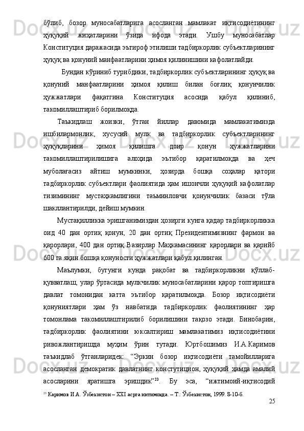 бўлиб,   бозор   муносабатларига   асосланган   мамлакат   иқтисодиётининг
ҳуқуқий   жиҳатларини   ўзида   ифода   этади.   Ушбу   муносабатлар
Конституция даражасида эътироф этилиши тадбиркорлик субъектларининг
ҳуқуқ ва қонуний манфаатларини ҳимоя қилинишини кафолатлайди.
Бундан кўриниб турибдики, тадбиркорлик субъектларининг ҳуқуқ ва
қонуний   манфаатларини   ҳимоя   қилиш   билан   боғлиқ   қонунчилик
ҳужжатлари   фақатгина   Конституция   асосида   қабул   қилиниб,
такомиллаштириб борилмоқда.
Таъкидлаш   жоизки,   ўтган   йиллар   давомида   мамлакатимизда
ишбилармонлик,   хусусий   мулк   ва   тадбиркорлик   субъектларининг
ҳуқуқларини   ҳимоя   қилишга   доир   қонун   ҳужжатларини
такомиллаштирилишига   алоҳида   эътибор   қаратилмоқда   ва   ҳеч
муболағасиз   айтиш   мумкинки,   ҳозирда   бошқа   соҳалар   қатори
тадбиркорлик   субъектлари   фаолиятида   ҳам   ишончли   ҳуқуқий   кафолатлар
тизимининг   мустаҳкамлигини   таъминловчи   қонунчилик   базаси   тўла
шакллантирилди, дейиш мумкин.
Мустақилликка эришганимиздан ҳозирги кунга қадар тадбиркорликка
оид   40   дан   ортиқ   қонун,   20   дан   ортиқ   Президентимизнинг   фармон   ва
қарорлари,   400   дан   ортиқ   Вазирлар   Маҳкамасининг   қарорлари   ва   қарийб
600 га яқин бошқа қонуности ҳужжатлари қабул қилинган. 
Маълумки,   бугунги   кунда   рақобат   ва   тадбиркорликни   қўллаб-
қувватлаш,   улар   ўртасида   мулкчилик  муносабатларини   қарор   топтиришга
давлат   томонидан   катта   эътибор   қаратилмоқда.   Бозор   иқтисодиёти
қонуниятлари   ҳам   ўз   навбатида   тадбиркорлик   фаолиятининг   ҳар
томонлама   такомиллаштирилиб   борилишини   тақозо   этади.   Бинобарин,
тадбиркорлик   фаолиятини   юксалтириш   мамлакатимиз   иқтисодиётини
ривожлантиришда   муҳим   ўрин   тутади.   Юртбошимиз   И.А.Каримов
таъкидлаб   ўтганларидек:   “Эркин   бозор   иқтисодиёти   тамойилларига
асосланган   демократик   давлатнинг   констутицион,   ҳуқуқий   ҳамда   амалий
асосларини   яратишга   эришдик” 23
.   Бу   эса,   “ижтимоий-иқтисодий
23
 Каримов И.А. Ўзбекистон – XXI асрга интимоқда. –   Т.: Ўзбекистон, 1999. 8-10-б.
25 