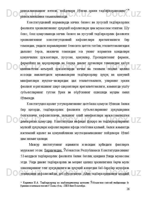 ривожланишнинг   негизи,   пойдевори   бўлган   эркин   тадбиркорликнинг” 24
ривожланишини таъминламоқда. 
Конституциявий   нормаларда   кичик   бизнес   ва   хусусий   тадбиркорлик
фаолияти эркинлигининг ҳуқуқий кафолатлари ҳам мужассам этилган. Шу
боис,   бош   қомусимизда   кичик   бизнес   ва   хусусий   тадбиркорлик   фаолияти
эркинлигининг   конститутциявий   кафолатлари   яратилганлиги   бир
томондан, ундаги нормаларнинг бевосита ҳаётга татбиқ этилаётганлигидан
далолат   берса,   иккинчи   томондан   эса   унинг   норматив   қоидалари
қонунчилик   ҳужжатлари,   хусусан,   қонунлар,   Президентнинг   фармон,
фармойиш   ва   қарорларида   ва   бошқа   давлат   органлари   томонидан   қабул
қилинаётган   меъёрий   ҳужжатларда   изчил   ва   тизимли   таҳлил   қилиш
асосида   амалиётдаги   муаммоларни   тадбиркорлар   ҳуқуқ   ва   қонуний
манфаатлари   нуқтаи−назаридан   ҳал   этилаётганлиги,   уларнинг   эркин
фаолият юритишнинг шарт-шароитлари яратилаётганлиги, жамиятда ушбу
субъектларнинг   тутган   ўрни   ва   обрўсининг   ошишида   муҳим   омил
бўлмоқда.
Конституция адолат устуворлигининг ҳаётбахш қомуси бўлиши билан
бир   қаторда,   тадбиркорлик   фаолияти   субъектларининг   ҳуқуқларини
белгиловчи,   кафолатловчи,   халқнинг   олий   манфаатлари   мужассамлашган
демократик   қомусдир.   Конституция   нафақат   фуқаро   ва  тадбиркорларнинг
мулкий ҳуқуқлари кафолатларини ифода этибгина қолмай, балки жамиятда
ижтимоий   адолат   ва   қонунийликни   мустаҳкамлашнинг   пойдевори   бўлиб
ҳам хизмат қилади.
Мазкур   институтнинг   аҳамияти   юзасидан   қуйидаги   фактларга
мурожаат этсак.   Биринчидан,  Ўзбекистон Республикаси Конституциясининг
53-моддаси  тадбиркорлик  фаолияти  билан боғлиқ  қоидани  ўзида  мужассам
этди. Унда давлат тадбиркорлик ва меҳнат қилиш эркинлигини барча  мулк
шаклларининг тенг ҳуқуқлилиги ва ҳуқуқий жиҳатдан баб-баробар муҳофаза
этилишини кафолатлайди, деб кўрсатилган. Айни тадбиркорликнинг моддий
24
  Каримов   И.А.   Тадбиркорлар   ва   ишбилармонлар   қатлами   Ўзбекистон   сиёсий   майдонида   ўз
ўрнини эгаллаши лозим // Халқ сўзи, -2003 йил 8 октябрь.
26 