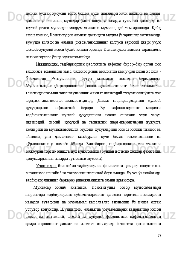 негизи  бўлган  хусусий  мулк  бошқа  мулк  шакллари  каби  дахлсиз  ва  давлат
ҳимоясида  эканлиги,  мулкдор  фақат  қонунда   назарда   тутилган  ҳолларда  ва
тартибдагина   мулкидан   маҳрум   этилиши   мумкин,   деб   таъкидланади.   Қайд
этиш лозики,  Конституция жамият ҳаётидаги муҳим ўзгаришлар натижасида
вужудга   келади   ва   жамият   ривожланишининг   келгуси   тарихий   даври   учун
сиёсий-ҳуқуқий асоси бўлиб хизмат қилади. Конституция жамият тараққиёти
натижаларини ўзида мужассамлайди. 
Иккинчидан,   тадбиркорлик   фаолиятига   кафолат   бирор–бир   орган   ёки
ташкилот томонидан эмас, балки юридик амалиётда кам учрайдиган ҳодиса -
Ўзбекистон   Республикаси,   бутун   мамлакат   номидан   берилмоқда.
Мулкчилик,   тадбиркорликнинг   давлат   ҳокимиятининг   барча   тизимлари
томонидан таъминланиши уларнинг жамият иқтисодий тузумининг ўзига хос
юридик   анатомияси   эканлигидандир.   Давлат   тадбиркорларнинг   мулкий
ҳуқуқларини   кафолатлаб   беради.   Бу   кафолатларнинг   моҳияти
тадбиркорларнинг   мулкий   ҳуқуқларини   амалга   ошириш   учун   зарур
иқтисодий,   сиёсий,   ҳуқуқий   ва   ташкилий   шарт-шароитларни   вужудга
келтириш ва мустаҳкамлашда, мулкий ҳуқуқларини ҳимоя қилиш тизими ва
айниқса,   уни   давлатнинг   мажбурлов   кучи   билан   таъминланиши   ва
қўриқланишида   намоён   бўлади.   Бинобарин,   тадбиркорнинг   мол-мулкини
мажбуран тортиб олишга йўл қўйилмайди (бундан истисно ҳоллар фақатгина
қонунлардагина назарда тутилиши мумкин).
Учинчидан,   йил сайин тадбиркорлик фаолиятига дахлдор қонунчилик
механизми кенгайиб ва такомиллаштирилиб борилмоқда. Бу эса ўз навбатида
тадбиркорликнинг барқарор ривожланишига замин яратмоқда.
Мухтасар   қилиб   айтганда,   Конституция   бозор   муносабатлари
шароитида   тадбиркорлик   субъектларининг   фаолият   юритиш   асосларини
назарда   тутадиган   ва   мукаммал   кафолатлар   тизимини   ўз   ичига   олган
устувор қонундир. Шунингдек, жамиятда умумбашарий қадриятлар инсон
омили   ва   ижтимоий,   сиёсий   ва   ҳуқуқий   фаоллигини   кафолатлайдиган
ҳамда   аҳолининг   давлат   ва   жамият   ишларида   бевосита   қатнашишини
27 