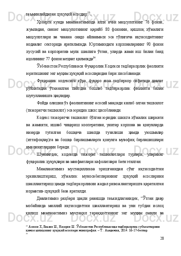 таъминлайдиган ҳуқуқий асосдир 25
.
Ҳозирги   кунда   мамлакатимизда   ялпи   ички   маҳсулотнинг   76   фоизи,
жумладан,   саноат   маҳсулотининг   қарийб   80   фоизини,   қишлоқ   хўжалиги
маҳсулотлари   ва   чакана   савдо   айланмаси   эса   тўлиғича   иқтисодиётнинг
нодавлат   секторида   яратилмоқда.   Юртимиздаги   корхоналарнинг   90   фоизи
хусусий   ва   корпоратив   мулк   шаклига   ўтган,   уларда   жами   иш   билан   банд
аҳолининг 77 фоизи меҳнат қилмоқда 26
.
Ўзбекистон Республикаси Фуқаролик Кодекси   тадбиркорлик фаолияти
юритишнинг энг муҳим ҳуқуқий асосларидан бири хисобланади.
Фуқаролик   кодексига   кўра,   фуқаро   якка   тадбиркор   сифатида   давлат
рўйхатидан   ўтказилган   пайтдан   бошлаб   тадбиркорлик   фаолияти   билан
шуғулланишга ҳақлидир.
Фойда олишни ўз фаолиятининг асосий мақсади килиб олган ташкилот
(тижоратчи ташкилот) эса юридик шахс ҳисобланади.
Кодекс тижоратчи ташкилот бўлган юридик шахсга хўжалик ширкати
ва   жамияти,   ишлаб   чиқариш   кооперативи,   унитар   корхона   ва   қонунларда
назарда   тутилган   бошқача   шаклда   тузилиши   ҳамда   уюшмалар
(иттифоқлар)га   ва   бошқа   бирлашмаларга   қонунга   мувофиқ   бирлашишлари
имкониятларини беради.
Шунингдек,   кодексда   тижорат   ташкилотлари   турлари,   уларнинг
фуқаролик ҳуқуқлари ва манфаатлари кафолатлари баён этилган.
Мамлакатимиз   мустақилликка   эришганидан   сўнг   иқтисодиётни
эркинлаштириш,   хўжалик   муносабатларининг   ҳуқуқий   асосларини
шакллантириш ҳамда тадбиркорликни жадал ривожлантиришга қаратилган
норматив-ҳуқуқий база яратилди.
Давлатимиз   раҳбари   ҳақли   равишда   таъкидлаганидек,   “Ўтган   давр
мобайнида   миллий   иқтисодиётни   шакллантириш   ва   уни   тубдан   ислоҳ
қилиш   мамлакатимиз   мустақил   тараққиётининг   энг   муҳим   омили   ва
25
 Азизов Х, Бакаев Ш, Назаров Ш. Ўзбекистон Республикасида тадбиркорлик субъектларини 
ҳимоя қилишнинг ҳуқуқий асослари монография. – Т.: Академия, 2014. 16-17-бетлар.
26
 
28 