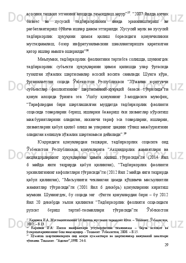 асосини ташкил этганини алоҳида таъкидлаш зарур” 27
. “2007 йилда кичик
бизнес   ва   хусусий   тадбиркорликни   янада   эркинлаштириш   ва
рағбатлантириш бўйича ишлар давом эттирилди. Хусусий мулк ва хусусий
тадбиркорлик   ҳуқуқини   ҳимоя   қилиш   борасидаги   қонунчиликни
мустаҳкамлаш,   бозор   инфратузилмасини   шакллантиришга   қаратилган
қатор ишлар амалга оширилди” 28
.
Маълумки, тадбиркорлик фаолиятини тартибга солишда, шунингдек
тадбиркорлик   субъекти   ҳуқуқларини   ҳимоя   қилишда   улар   ўртасида
тузилган   хўжалик   шартномалар   асосий   восита   саналади.   Шунга   кўра,
ўрганилаётган   соҳада   Ўзбекистон   Республикаси   “Хўжалик   юритувчи
субъектлар   фаолиятининг   шартномавий-ҳуқуқий   базаси   тўғрисида”ги
қонун   алоҳида   ўринга   эга.   Ушбу   қонуннинг   3-моддасига   мувофиқ,
“Тарафлардан   бири   шартлашилган   муддатда   тадбиркорлик   фаолияти
соҳасида   товарларни   бериш,   ишларни   бажариш   ёки   хизматлар   кўрсатиш
мажбуриятларини   оладиган,   иккинчи   тараф   эса   товарларни,   ишларни,
хизматларни қабул қилиб олиш ва уларнинг ҳақини тўлаш мажбуриятини
оладиган келишув хўжалик шартномаси дейилади”. 29
Юқоридаги   қонунлардан   ташқари,   тадбиркорлик   соҳасига   оид
Ўзбекистон   Республикаси   қонунларига   “Акциядорлик   жамиятлари   ва
акциядорларнинг   ҳуқуқларини   ҳимоя   қилиш   тўғрисида”ги   (2014   йил
6   майда   янги   таҳрирда   қабул   қилинган),   “Тадбиркорлик   фаолияти
эркинлигининг кафолатлари тўғрисида”ги (2012 йил 2 майда янги таҳрирда
қабул   қилинган),   “Масъулияти   чекланган   ҳамда   қўшимча   масъулиятли
жамиятлар   тўғрисида”ги   (2001   йил   6   декабрь)   қонунларини   киритиш
мумкин.   Шунингдек,   бу   соҳада   энг     сўнгги   қонунлардан   бири   –   бу   2012
йил   20   декабрда   эълон   қилинган   “Тадбиркорлик   фаолияти   соҳасидаги
рухсат   бериш   тартиб-таомиллари   тўғрисида”ги   Ўзбекистон
27
 Каримов И.А. Мустақилликнинг 16 йиллик мустақил тараққиёт йўли. – Тошкент: Ўзбекистон,
2007. – Б.13.
28
  Каримов   И.А.   Инсон   манфаатлари   устуворлигини   таъминлаш   –   барча   ислоҳот   ва
ўзгаришларимизнинг бош мақсадидир. - Тошкент: Ўзбекистон, 2008. – Б.15.
29
  Хўжалик   шартномаларига   оид   конун   хужжатлари   ва   шартномалар   намунавий   шакллари
тўплами. Тошкент.: ”Адолат”,1998. 24-б.
29 