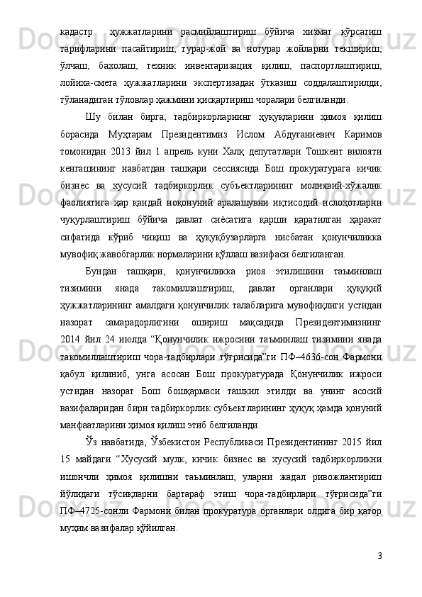 кадастр     ҳужжатларини   расмийлаштириш   бўйича   хизмат   кўрсатиш
тарифларини   пасайтириш,   турар-жой   ва   нотурар   жойларни   текшириш,
ўлчаш,   бахолаш,   техник   инвентаризация   қилиш,   паспортлаштириш,
лойиха-смета   ҳужжатларини   экспертизадан   ўтказиш   соддалаштирилди,
тўланадиган тўловлар ҳажмини қисқартириш чоралари белгиланди.
Шу   билан   бирга,   тадбиркорларнинг   ҳуқуқларини   ҳимоя   қилиш
борасида   Муҳтарам   Президентимиз   Ислом   Абдуғаниевич   Каримов
томонидан   2013   йил   1   апрель   куни   Халқ   депутатлари   Тошкент   вилояти
кенгашининг   навбатдан   ташқари   сессиясида   Бош   прокуратурага   кичик
бизнес   ва   хусусий   тадбиркорлик   субъектларининг   молиявий-хўжалик
фаолиятига   ҳар   қандай   ноқонуний   аралашувни   иқтисодий   ислоҳотларни
чуқурлаштириш   бўйича   давлат   сиёсатига   қарши   қаратилган   ҳаракат
сифатида   кўриб   чиқиш   ва   ҳуқуқбузарларга   нисбатан   қонунчиликка
мувофиқ жавобгарлик нормаларини қўллаш вазифаси белгиланган.
Бундан   ташқари,   қонунчиликка   риоя   этилишини   таъминлаш
тизимини   янада   такомиллаштириш,   давлат   органлари   ҳуқуқий
ҳужжатларининг   амалдаги  қонунчилик  талабларига  мувофиқлиги   устидан
назорат   самарадорлигини   ошириш   мақсадида   Президентимизнинг
2014   йил   24   июлда   “Қонунчилик   ижросини   таъминлаш   тизимини   янада
такомиллаштириш   чора-тадбирлари   тўғрисида”ги   ПФ–4636-сон   Фармони
қабул   қилиниб,   унга   асосан   Бош   прокуратурада   Қонунчилик   ижроси
устидан   назорат   Бош   бошқармаси   ташкил   этилди   ва   унинг   асосий
вазифаларидан бири тадбиркорлик субъектларининг ҳуқуқ ҳамда қонуний
манфаатларини ҳимоя қилиш этиб белгиланди.
Ўз   навбатида,   Ўзбекистон   Республикаси   Президентининг   2015   йил
15   майдаги   “Хусусий   мулк,   кичик   бизнес   ва   хусусий   тадбиркорликни
ишончли   ҳимоя   қилишни   таъминлаш,   уларни   жадал   ривожлантириш
йўлидаги   тўсиқларни   бартараф   этиш   чора-тадбирлари   тўғрисида”ги
ПФ–4725-сонли   Фармони   билан   прокуратура   органлари   олдига   бир   қатор
муҳим вазифалар қўйилган. 
3 
