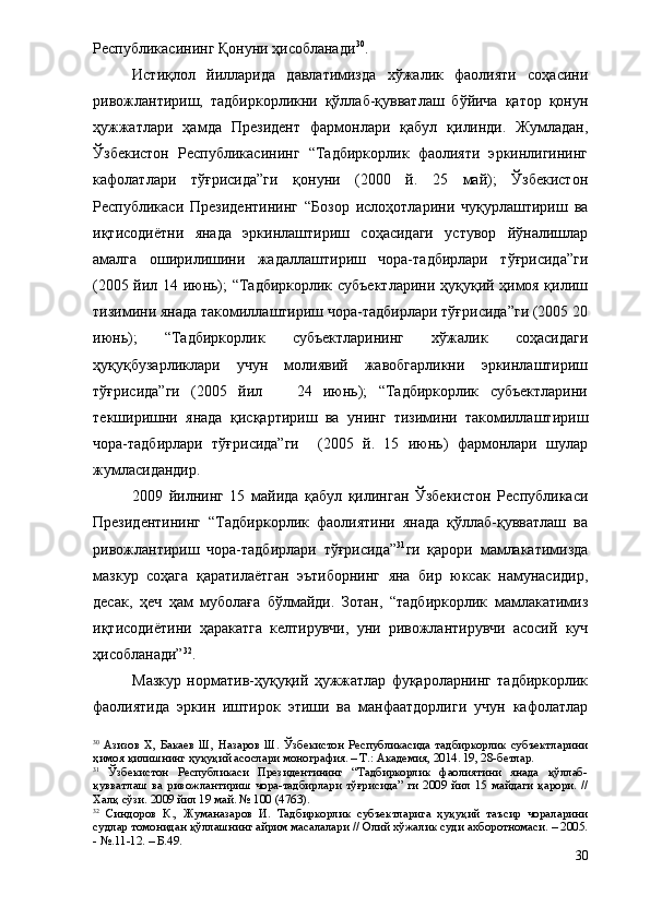 Республикасининг Қонуни ҳисобланади 30
.
Истиқлол   йилларида   давлатимизда   хўжалик   фаолияти   соҳасини
ривожлантириш,   тадбиркорликни   қўллаб-қувватлаш   бўйича   қатор   қонун
ҳужжатлари   ҳамда   Президент   фармонлари   қабул   қилинди.   Жумладан,
Ўзбекистон   Республикасининг   “Тадбиркорлик   фаолияти   эркинлигининг
кафолатлари   тўғрисида”ги   қонуни   (2000   й.   25   май);   Ўзбекистон
Республикаси   Президентининг   “Бозор   ислоҳотларини   чуқурлаштириш   ва
иқтисодиётни   янада   эркинлаштириш   соҳасидаги   устувор   йўналишлар
амалга   оширилишини   жадаллаштириш   чора-тадбирлари   тўғрисида”ги
(2005 йил 14 июнь); “Тадбиркорлик субъектларини ҳуқуқий ҳимоя қилиш
тизимини янада такомиллаштириш чора-тадбирлари тўғрисида”ги (2005 20
июнь);   “Тадбиркорлик   субъектларининг   хўжалик   соҳасидаги
ҳуқуқбузарликлари   учун   молиявий   жавобгарликни   эркинлаштириш
тўғрисида”ги   (2005   йил       24   июнь);   “Тадбиркорлик   субъектларини
текширишни   янада   қисқартириш   ва   унинг   тизимини   такомиллаштириш
чора-тадбирлари   тўғрисида”ги     (2005   й.   15   июнь)   фармонлари   шулар
жумласидандир.
2009   йилнинг   15   майида   қабул   қилинган   Ўзбекистон   Республикаси
Президентининг   “Тадбиркорлик   фаолиятини   янада   қўллаб-қувватлаш   ва
ривожлантириш   чора-тадбирлари   тўғрисида” 31
ги   қарори   мамлакатимизда
мазкур   соҳага   қаратилаётган   эътиборнинг   яна   бир   юксак   намунасидир,
десак,   ҳеч   ҳам   муболаға   бўлмайди.   Зотан,   “тадбиркорлик   мамлакатимиз
иқтисодиётини   ҳаракатга   келтирувчи,   уни   ривожлантирувчи   асосий   куч
ҳисобланади” 32
.
Мазкур   норматив-ҳуқуқий   ҳужжатлар   фуқароларнинг   тадбиркорлик
фаолиятида   эркин   иштирок   этиши   ва   манфаатдорлиги   учун   кафолатлар
30
  Азизов   Х,   Бакаев   Ш,   Назаров   Ш.   Ўзбекистон   Республикасида   тадбиркорлик   субъектларини
ҳимоя қилишнинг ҳуқуқий асослари монография. – Т.: Академия, 2014. 19, 28-бетлар.
31
  Ўзбекистон   Республикаси   Президентининг   “Тадбиркорлик   фаолиятини   янада   қўллаб-
қувватлаш   ва   ривожлантириш   чора-тадбирлари   тўғрисида”   ги   2009   йил   15   майдаги   қарори.   //
Халқ сўзи. 2009 йил 19 май. № 100 (4763). 
32
  Синдоров   К.,   Жуманазаров   И.   Тадбиркорлик   субъектларига   ҳуқуқий   таъсир   чораларини
судлар томонидан қўллашнинг айрим масалалари // Олий хўжалик суди ахборотномаси. – 2005.
- №.11-12. – Б.49.
30 