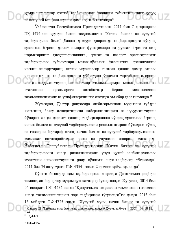 ҳамда   шароитлар   яратиб,   тадбиркорлик   фаолияти   субъектларининг   ҳуқуқ
ва қонуний манфаатларини ҳимоя қилиб келмоқда 33
. 
Ўзбекистон   Республикаси   Президентининг   2011   йил   7   февралдаги
ПҚ–1474-сон   қарори   билан   тасдиқланган   “Кичик   бизнес   ва   хусусий
тадбиркорлик   йили”   Давлат   дастури   доирасида   тадбиркорларга   кўпроқ
эркинлик   бериш,   давлат   назорат   функциялари   ва   рухсат   беришга   оид
нормаларнинг   қисқартирилишига,   давлат   ва   назорат   органларининг
тадбиркорлик   субъектлари   молия-хўжалик   фаолиятига   аралашувини
кескин   қисқартириш,   кичик   корхоналар   ташкил   қилиш   ҳамда   кичик
корхоналар   ва   тадбиркорларни   рўйхатдан   ўтказиш   тартиб-қоидаларини
янада   соддалаштириш,   ҳисоботлар   тизими   ҳамда   молия,   солиқ   ва
статистика   органларига   ҳисоботлар   бериш   механизмини
такомиллаштириш ва унификациялашга алоҳида эътибор қаратилмоқда. 34
Жумладан,   Дастур   доирасида   и шбилармонлик   муҳитини   тубдан
яхшилаш,   бозор   ислоҳотларини   либераллаштириш   ва   чуқурлаштириш
йўлидан   жадал   ҳаракат   қилиш,   тадбиркорликка   кўпроқ   эркинлик   бериш,
кичик бизнес ва хусусий тадбиркорликни ривожлантириш йўлидаги тўсиқ
ва   ғовларни   бартараф   этиш,   кичик   бизнес   ва   хусусий   тадбиркорликнинг
мамлакат   иқтисодиётидаги   роли   ва   улушини   ошириш   мақсадида
Ўзбекистон   Республикаси   Президентининг   “Кичик   бизнес   ва   хусусий
тадбиркорликни   янада   ривожлантириш   учун   қулай   ишбилармонлик
муҳитини   шакллантиришга   доир   қўшимча   чора-тадбирлар   тўғрисида”
2011 йил 24 августдаги ПФ–4354 -сонли Фармони қабул қилинди 35
.
Сўнгги   йилларда   ҳам   тадбиркорлик   соҳасида   Давлатимиз   раҳбари
томонидан бир қатор муҳим ҳужжатлар қабул қилинди. Хусусан,  2014 йил
24 июлдаги ПФ–4636-сонли   “Қ онунчилик ижросини таъминлаш тизимини
янада   такомиллаштириш   чора-тадбирлари   тўғрисида”ги   ҳамда   2015   йил
15   майдаги   ПФ-4725–сон ли   “Х усусий   мулк,   кичик   бизнес   ва   хусусий
33
  Саидов Ш. Тадбиркорлик фаолияти давлат ҳимоясида // Ҳуқуқ ва бурч. – 2007. - № 10-11. –
Б.44.
34
ПҚ-1474
35
 ПФ–4354
31 