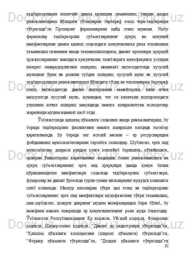 тадбиркорликни   ишончли   ҳимоя   қилишни   таъминлаш,   уларни   жадал
ривожлантириш   йўлидаги   тўсиқларни   бартараф   этиш   чора-тадбирлари
тўғрисида”ги   Президент   фармонларини   қайд   этиш   мумкин.   Ушбу
фармонлар   тадбиркорлик   субъектларининг   ҳуқуқ   ва   қонуний
манфаатларини   ҳимоя   қилиш   соҳасидаги   қ онунчиликка   риоя   этилишини
таъминлаш тизимини янада  такомиллаштириш, давлат органлари ҳуқуқий
ҳужжатларининг   амалдаги  қонунчилик  талабларига  мувофиқлиги   устидан
назорат   самарадорлигини   ошириш,   мамлакат   иқтисодиётида   хусусий
мулкнинг   ўрни   ва   ролини   тубдан   ошириш,   хусусий   мулк   ва   хусусий
тадбиркорликни ривожлантириш йўлидаги тўсиқ ва чекловларни бартараф
этиш,   иқтисодиётда   давлат   иштирокини   камайтириш,   ялпи   ички
маҳсулотда   хусусий   мулк,   жумладан,   чет   эл   капитали   иштирокидаги
улушини   изчил   ошириш   мақсадида   амалга   оширилаётган   ислоҳотлар
жараёнида муҳим аҳамият касб этди.
Ўзбекистонда қишлоқ хўжалиги соҳасини янада ривожлантириш, бу
борада   тадбиркорлик   фаолиятини   амалга   оширишга   алоҳида   эътибор
қаратилмоқда.   Бу   борада   энг   асосий   масала   –   ер   ресурсларидан
фойдаланиш   муносасабатларини   тартибга   солишдир.   Шубхасиз,   ерга   оид
муносабатлар   доираси   кундан   кунга   кенгайиб   боришига,   кўпайишига,
ерларни   ўзлаштириш   жараёнининг   жадаллик   билан   ривожланишига   ва
ҳуқуқ   субъектларининг   ерга   оид   ҳуқуқлари   ҳамда   қонун   билан
қўриқланадиган   манфаатлари   соҳасида   тадбиркорл и к   субъек т лари,
фуқаролар ва давлат ўртасида турли-туман низоларнинг вужудга келишига
олиб   келмо қ да.   Мазкур   низоларни   тўғри   ҳал   этиш   ва   тадбиркорлик
субъектларининг   ерга   оид   манфаатлари   муҳофазасини   тўғри   таъминлаш,
шак-шубҳасиз,   ҳозирги   даврнинг   муҳим   вазифаларидан   бири   бўлиб,   бу
вазифани   амалга   оширишда   ер   қонунчилигининг   роли   жуда   беқиёсдир.
Ўзбекистон   Республикасининг   Ер   кодекси,   Уй-жой   кодекси,   Фуқаролик
кодекси,   Шаҳарсозлик   кодекси,   “Давлат   ер   кадастрлари   тўғрисида”ги,
“Қишлоқ   хўжалиги   кооперативи   (ширкат   хўжалиги)   тўғрисида”ги,
“Фермер   хўжалиги   тўғрисида”ги,   “Деҳқон   хўжалиги   тўғрисида”ги
32 